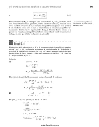 Se ve que se obtuvo la misma respuesta que cuando se manejó el problema en forma
intuitiva, como en el ejemplo 6.4. Se puede pensar que el procedimiento sistemático es
demasiado complicado y formal. Para este problema en extremo sencillo, esta opinión
puede estar justificada. Sin embargo, se debe advertir que el procedimiento sistemático
será aplicable a todos los cálculos de equilibrio, sin que importe la dificultad del problema.
Ejemplo 6.12
Repetir el problema planteado en el ejemplo 6.4 usando el procedimiento sistemático
descrito antes.
Reacción química
AB  A  B
Expresiones de constante de equilibrio
Keq 
[A][B]

[AB]  3.0 
 106
(1)
Ecuaciones de balance de masa
CAB  [AB]  [A]  0.10 M (2)
[A]  [B] (3)
Recuérdese que C representa la concentración analítica total de AB.
Expresión de balance de carga
No hay tal porque ninguna de las especies posee carga.
Número de expresiones contra número de incógnitas
Hay tres incógnitas ([AB], [A] y [B]) y tres expresiones (una de equilibrio y dos de
balance de masa).
Suposiciones que simplifican. Se buscan las concentraciones de equilibrio de A, B y AB.
Dado que K es pequeña, se disociará muy poca cantidad de AB, de modo que, a partir
de (2):
[AB]  CAB  [A]  0.10  [A] ⬇ 0.10 M
Calcular
[AB] se calculó antes.
[A] se puede calcular mediante (1) y (3):
[B] se puede calcular a partir de (3):
[B]  [A]  5.5 
 104
M
Verificar
[AB]  0.10  5.5 
 104
 0.10 M (dentro de las cifras significativas).
Usar las expresiones de cons-
tante de equilibrio además de
las expresiones de balance
de masa y carga para escribir
las ecuaciones.
Usar las mismas reglas que an-
tes para simplificar las suposi-
ciones (para disociaciones,
CA  