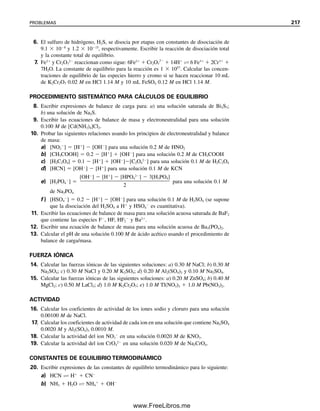 208 CAPÍTULO 6 CONCEPTOS GENERALES DE EQUILIBRIO QUÍMICO
Ejemplo 6.13
Repetir el problema descrito en el ejemplo 6.5 usando el procedimiento sistemático. Su-
póngase que la carga en A es 1, la carga en B es 1, y el B adicional (0.20 M) proviene
de MB; MB se disocia por completo.
Solución
Reacciones químicas
AB  A
 B
MB → M
 B
Expresiones de equilibrio
Keq 
[A
][B
]

[AB]
 3.0 
 106
(1)
Expresiones de balance de masa
CAB  [AB]  [A
]  0.10 M (2)
[B
]  [A
]  [M
]  [A
]  0.20 M (3)
Expresión de balance de carga
[A
]  [M
]  [B
] (4)
Número de expresiones contra número de incógnitas
Hay tres incógnitas ([AB], [A
] y [B
]; la concentración de M
se sabe que es 0.20
M) y tres expresiones independientes (una de equilibrio y dos de balance de masa; el ba-
lance de carga es igual al segundo balance de masa).
Suposiciones para simplificar
i) Dado que Keq es pequeña, se disociará muy poco de AB, de modo que, a partir
de (2),
[AB]  0.10  [A
] ⬇ 0.10 M
ii) [A] 
 [M], de modo que a partir de (3) o (4):
[B
]  0.20  [A
] ⬇ 0.20 M
Calcular
[A] se calcula ahora a partir de (1):
Se puede encontrar que los problemas que implican equilibrios múltiples o muchas espe-
cies resultan desesperadamente complicados si se usa sólo un procedimiento intuitivo. Sin
embargo, también se debe advertir que una buena “intuición” para los problemas de equi-
librio es una cualidad muy valiosa. Se debe tratar de mejorar la intuición respecto de
problemas de equilibrio. Dicha intuición proviene de la experiencia acumulada al trabajar
con un número de problemas de diferentes clases. Al obtener experiencia, se podrá acortar
algo del formalismo del procedimiento sistemático, y será más fácil hacer las suposiciones
para simplificar que sean adecuadas.
Obsérvese que por lo regular no
es necesario el balance de carga.
3.0 10 6
[A ] 1.5 10 6
M
[A ](0.20)
0.10
06Christian(189-218).indd 208
06Christian(189-218).indd 208 9/12/08 14:23:10
9/12/08 14:23:10
www.FreeLibros.me
 
