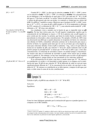 6. El sulfuro de hidrógeno, H2S, se disocia por etapas con constantes de disociación de
9.1 
 108
y 1.2 
 1015
, respectivamente. Escribir la reacción de disociación total
y la constante total de equilibrio.
7. Fe2
y Cr2O7
2
reaccionan como sigue: 6Fe2
 Cr2O7
2
 14H
É 6 Fe3
 2Cr3

7H2O. La constante de equilibrio para la reacción es 1 
 1057
. Calcular las concen-
traciones de equilibrio de las especies hierro y cromo si se hacen reaccionar 10 mL
de K2Cr2O7 0.02 M en HCl 1.14 M y 10 mL FeSO4 0.12 M en HCl 1.14 M.
PROCEDIMIENTO SISTEMÁTICO PARA CÁLCULOS DE EQUILIBRIO
8. Escribir expresiones de balance de carga para: a) una solución saturada de Bi2S3;
b) una solución de Na2S.
9. Escribir las ecuaciones de balance de masa y electroneutralidad para una solución
0.100 M de [Cd(NH3)4]Cl2.
10. Probar las siguientes relaciones usando los principios de electroneutralidad y balance
de masa:
a) [NO2

]  [H
]  [OH
] para una solución 0.2 M de HNO2
b) [CH3COOH]  0.2  [H
]  [OH
] para una solución 0.2 M de CH3COOH
c) [H2C2O4]  0.1  [H
]  [OH
][C2O4
2
] para una solución 0.1 M de H2C2O4
d) [HCN]  [OH
]  [H
] para una solución 0.1 M de KCN
e) [H2PO4

] 
[OH
]  [H
]  [HPO4
2
]  3[H3PO4]

2
para una solución 0.1 M
de Na3PO4
f ) [HSO4

]  0.2  [H
]  [OH
] para una solución 0.1 M de H2SO4 (se supone
que la disociación del H2SO4 a H
y HSO4

es cuantitativa).
11. Escribir las ecuaciones de balance de masa para una solución acuosa saturada de BaF2
que contiene las especies F
, HF, HF2

y Ba2
.
12. Escribir una ecuación de balance de masa para una solución acuosa de Ba3(PO4)2.
13. Calcular el pH de una solución 0.100 M de ácido acético usando el procedimiento de
balance de carga/masa.
FUERZA IÓNICA
14. Calcular las fuerzas iónicas de las siguientes soluciones: a) 0.30 M NaCl; b) 0.30 M
Na2SO4; c) 0.30 M NaCl y 0.20 M K2SO4; d) 0.20 M Al2(SO4)3 y 0.10 M Na2SO4.
15. Calcular las fuerzas iónicas de las siguientes soluciones: a) 0.20 M ZnSO4; b) 0.40 M
MgCl2; c) 0.50 M LaCl3; d) 1.0 M K2Cr2O7; e) 1.0 M Tl(NO3)3  1.0 M Pb(NO3)2.
ACTIVIDAD
16. Calcular los coeficientes de actividad de los iones sodio y cloruro para una solución
0.00100 M de NaCl.
17. Calcular los coeficientes de actividad de cada ion en una solución que contiene Na2SO4
0.0020 M y Al2(SO4)3 0.0010 M.
18. Calcular la actividad del ion NO3

en una solución 0.0020 M de KNO3.
19. Calcular la actividad del ion CrO4
2
en una solución 0.020 M de Na2CrO4.
CONSTANTES DE EQUILIBRIO TERMODINÁMICO
20. Escribir expresiones de las constantes de equilibrio termodinámico para lo siguiente:
a) HCN É H
 CN
b) NH3  H2O É NH4

 OH
PROBLEMAS 217
06Christian(189-218).indd 217
06Christian(189-218).indd 217 9/12/08 14:23:14
9/12/08 14:23:14
www.FreeLibros.me
 