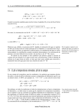 218 CAPÍTULO 6 CONCEPTOS GENERALES DE EQUILIBRIO QUÍMICO
21. Calcular el pH de una solución 5.0 
 103
M de ácido benzoico: a) en agua; b) en
presencia de K2SO4 0.05 M.
EJERCICIOS DE EXCEL
22. Escribir un programa de hoja de cálculo para calcular coeficientes de actividad usando
la ecuación 6.20.
23. Calcular los coeficientes de actividad para K
y SO4
2
del ejemplo 6.16. Comparar
los resultados con los valores calculados manualmente en el ejemplo.
24. Calcular los coeficientes de actividad del ejemplo 6.17. Compare los resultados con
los valores calculados manualmente en el ejemplo.
25. Usar Excel Solver para calcular la concentración, x, en el problema 3 (se necesita la
ecuación cuadrática).
26. Resolver los problemas 16 a 19 con Excel.
EQUILIBRIOS
1. A. J. Bard, Chemical Equilibrium, Nueva York: Harper  Row, 1966.
2. T. R. Blackburn, Equilibrium: a Chemistry of Solutions, Nueva York: Holt, Rinehart
and Winston, 1969.
3. J. N. Butler, Ionic Equilibrium. A Mathematical Approach, Reading, MA: Addison
Wesley, 1964.
4. G. M. Fleck, Ionic Equilibria in Solution, Nueva York: Holt, Rinehart and Winston,
1966.
5. H. Freiser y Q. Fernando, Ionic Equilibria in Analytical Chemistry, NuevaYork: Wiley,
1963.
6. A. E. Martell y R. J. Motekaitis, The Determination and Use of Stability Constants,
Nueva York: VCH, 1989.
MÉTODO DE LAS APROXIMACIONES SUCESIVAS
7. S. Brewer, Solving Problems in Analytical Chemistry, Nueva York: Wiley, 1980.
ACTIVIDAD
8. C. W. Davies, Ion Association, Londres: Butterworth, 1962.
9. J. Kielland, “Individual Activity Coefficients of Ions in Aqueous Solutions”, J. Am.
Chem. Soc., 59 (1937), 1675.
10. K. S. Pitzer, Activity Coefficients in Electrolyte Solutions, 2a. ed., Boca Ratón, Florida;
CRC Press, 1991.
11. P. C. Meier, “Two-Parameter Debye-Hückel Approximation for the Evaluation of
Mean Activity Coefficients of 109 Electrolytes”, Anal. Chim. Acta, 136 (1982) 363.
Referencias recomendadas
06Christian(189-218).indd 218
06Christian(189-218).indd 218 9/12/08 14:23:14
9/12/08 14:23:14
www.FreeLibros.me
 
