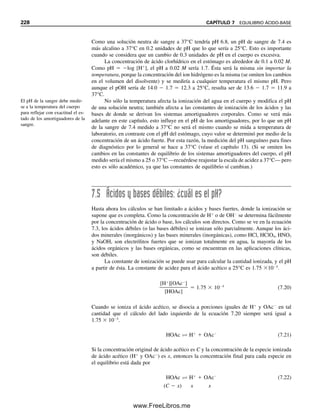 Capítulo siete
EQUILIBRIO ÁCIDO-BASE
“Hay tres efectos secundarios de un ácido. Mejora la memoria a largo plazo,
disminuye la memoria a corto plazo, y... se me ha olvidado el tercero.”
—Timothy Leary
219
La acidez o basicidad de una solución a menudo es un factor importante en las reacciones
químicas. Es de gran importancia el uso de amortiguadores de un pH dado para mantener
el pH de la solución en un nivel deseado. Además, los equilibrios ácido-base son impor-
tantes para entender las titulaciones ácido-base y los efectos de los ácidos en las especies
y en las reacciones, por ejemplo, los efectos de complejamiento o precipitación. En el
capítulo 6 se describieron los conceptos fundamentales de las constantes de equilibrio. En
este capítulo se describirán con mayor detalle diversos cálculos de equilibrio ácido-base,
incluyendo ácidos y bases débiles, hidrólisis de sales de ácidos y bases débiles, amorti-
guadores, ácidos polipróticos y sus sales, y amortiguadores fisiológicos. Se repasarán
primero las teorías ácido-base y el concepto básico de pH.
7.1 Teorías ácido-base: no todas se crearon igual
Se han propuesto varias teorías ácido-base para explicar o clasificar las propiedades ací-
dicas o básicas de las sustancias. Tal vez exista más familiaridad con la teoría de Arrhe-
nius, que sólo es aplicable al agua. Otras teorías son más generales y son aplicables a otros
disolventes. Aquí se describen las teorías comunes ácido-base.
TEORÍA DE ARRHENIUS: H
Y OH
Arrhenius, como estudiante de posgrado, introdujo una teoría radical en 1894 (por lo cual
recibió el premio Nobel): que un ácido es cualquier sustancia que se ioniza (parcial o
completamente) en agua para dar iones de hidrógeno (que se asocian con el disolvente
para dar iones hidronio, H3O
):
HA  H2O É H3O
 A
Una base se ioniza en agua para dar iones hidroxilo. Las bases débiles (parcialmente io-
nizadas) por lo general se ionizan como sigue:
B  H2O É BH
 OH
La teoría de Arrhenius se res-
tringe a soluciones acuosas.
Véase J. Am. Chem. Soc., 36
(1912) 353 para las observacio-
nes de Arrhenius acerca de la
dificultad que tuvo para que su
teoría fuese aceptada.
07Christian(219-265).indd 219
07Christian(219-265).indd 219 9/12/08 14:42:47
9/12/08 14:42:47
www.FreeLibros.me
 