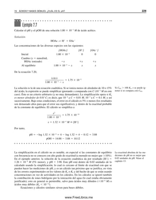 220 CAPÍTULO 7 EQUILIBRIO ÁCIDO-BASE
mientras que las bases fuertes como los hidróxidos metálicos (por ejemplo, NaOH) se
disocian como
M(OH)n → Mn
 nOH
Esta teoría obviamente se restringe al agua como disolvente.
TEORÍA DE LOS SISTEMAS DE DISOLVENTES:
CATIONES Y ANIONES DEL DISOLVENTE
En 1905, Franklin introdujo el concepto de sistemas de disolventes para ácidos y bases.
Esta teoría reconoce la ionización de un disolvente para dar un catión y un anión; por
ejemplo, 2H2O É H3O
 OH
o 2NH3 É NH4

 NH2

. Un ácido se define como un
soluto que da el catión del disolvente, en tanto que una base es un soluto que da el anión
del disolvente. Así, NH4Cl es un ácido fuerte en amoniaco líquido (igual que el HCl en
agua: HCl  H2O → H3O
 Cl
), mientras que el NaNH2 es una base fuerte en amoniaco
(similar al NaOH en agua); estos dos compuestos se ionizan para dar el catión y el anión
del disolvente, respectivamente. El etanol se ioniza como sigue: 2C2H5OH É C2H5OH2


C2H5O
. Por tanto, el etóxido de sodio, NaOC2H5, es una base fuerte en este disolvente.
TEORÍA DE BRØNSTED-LOWRY: ACEPTANDO Y CEDIENDO PROTONES
La teoría de los sistemas de disolventes es adecuada para disolventes ionizables, pero no
es aplicable para reacciones ácido-base en disolventes no ionizables, como el benceno o
el dioxano. En 1923, Brønsted y Lowry describieron por separado lo que ahora se conoce
como teoría de Brønsted-Lowry. Esta teoría sostiene que un ácido es cualquier sustancia
que puede donar un protón, y una base es cualquier sustancia que puede aceptar un pro-
tón. Así, se puede escribir una “media reacción”
ácido  H
 base (7.1)
El ácido y la base de una media reacción se llaman pares conjugados. Los protones libres
no existen en solución, y debe haber un aceptor de protones (base) antes de que un dona-
dor de protones (ácido) libere su protón. Es decir, debe haber una combinación de dos
medias reacciones. En la tabla 7.1 se ilustran algunas reacciones ácido-base en diferentes
disolventes. En el primer ejemplo, el ion acetato es la base conjugada del ácido acético, y
el ion amonio es el ácido conjugado del amoniaco. Los primeros cuatro ejemplos repre-
sentan la ionización de un ácido o una base en un disolvente, en tanto que los otros represen-
tan una reacción de neutralización entre un ácido y una base en el disolvente.
La teoría de Franklin es similar
a la de Arrhenius, pero también
es aplicable a otros disolventes
ionizables.
La teoría de Brønsted-Lowry su-
pone una transferencia de proto-
nes de un ácido a una base; es
decir, pares conjugados.
Tabla 7.1
Reacciones ácido-base de Brønsted
Disolvente Ácido1  Base2 → Ácido2  Base1
NH3 (líq.) HOAc NH3 NH4

OAc
H2O HCl H2O H3O
Cl
H2O NH4

H2O H3O
NH3
H2O H2O OAc
HOAc OH
H2O HCO3

OH
H2O CO3
2
C2H5OH NH4

C2H5O
C2H5OH NH3
C6H6 H picrato C6H5NH2 C6H5NH3

picrato
07Christian(219-265).indd 220
07Christian(219-265).indd 220 9/12/08 14:42:51
9/12/08 14:42:51
www.FreeLibros.me
 