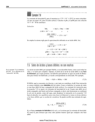 7.2 EQUILIBRIOS ÁCIDO-BASE EN AGUA 221
Según la definición anterior, es evidente que una sustancia no puede actuar como
ácido a menos de que esté presente una base para aceptar protones. Así, los ácidos sufrirán
ionización completa o parcial en disolventes básicos, como el agua, el amoniaco líquido
o el etanol, dependiendo de la basicidad del disolvente y de la fortaleza del ácido, aunque,
en disolventes neutros o “inertes”, la ionización será insignificante. Por otro lado, la ioni-
zación en el disolvente no es un requisito previo para una reacción ácido-base, como en
el último ejemplo de la tabla, donde el ácido pícrico reacciona con anilina.
TEORÍA DE LEWIS: ACEPTANDO Y CEDIENDO PARES DE ELECTRONES
También en 1923, G. N. Lewis introdujo la teoría electrónica de los ácidos y las bases. En
la teoría de Lewis, un ácido es una sustancia que puede aceptar un par de electrones, y
una base es una sustancia que puede donar un par de electrones. La segunda a menudo
contiene un oxígeno o un nitrógeno como donador de electrones. Así, sustancias que no
contienen hidrógeno podrían ser incluidas como ácidos. Ejemplos de reacciones ácido-base
en la teoría de Lewis son las siguientes:
En el segundo ejemplo, el cloruro de aluminio es un ácido y el éter es una base.
7.2 Equilibrios ácido-base en agua
Según lo anterior, cuando un ácido o una base se disuelve en agua se disocia, o ioniza, y
el grado de ionización depende de la fuerza del ácido. Un electrólito “fuerte” se disocia
por completo, en tanto que uno “débil” se disocia de manera parcial. La tabla 7.2 es una
lista de algunos electrólitos comunes, unos fuertes y otros débiles. En el apéndice C hay
otros ácidos y bases débiles.
Tabla 7.2
Algunos electrólitos fuertes y algunos electrólitos débiles
Fuertes Débiles
HCl HC2H3O2 (ácido acético)
HClO4 NH3
H2SO4
a
C6H5OH (fenol)
HNO3 HCHO2 (ácido fórmico)
NaOH C6H5NH2 (anilina)
NaC2H3O2
a
El primer protón se ioniza por completo en solución diluida, pero el segundo protón se ioniza parcialmente (Ki  102
).
La teoría de Lewis supone una
donación (coparticipación) de
electrones de una base a un
ácido.
H (solvatado) :NH3 → H:NH3
R
√
AlCl3 :O → Cl3Al:OR2
≈
R
H
≈
O: H → H2O:H
√
H
H :OH → H:OH
07Christian(219-265).indd 221
07Christian(219-265).indd 221 9/12/08 14:42:51
9/12/08 14:42:51
www.FreeLibros.me
 