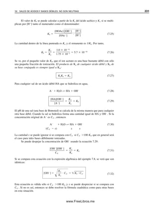 222 CAPÍTULO 7 EQUILIBRIO ÁCIDO-BASE
El ácido clorhídrico es fuerte, y su ionización es completa:
HCl  H2O → H3O
 Cl
(7.2)
Una constante de equilibrio para la ecuación 7.2 tendría un valor infinito. El protón H
existe en agua como ion hidratado, el ion hidronio, H3O
. Tal vez existen hidratos más
altos, en especial el H9O4

. El ion hidronio se escribe como H3O
por conveniencia y para
enfatizar su comportamiento Brønsted.
El ácido acético1
es débil y se ioniza sólo parcialmente (unos pocos puntos porcen-
tuales):
HOAc  H2O É H3O
 OAc
(7.3)
Se puede escribir una constante de equilibrio para esta reacción:
K°
a 
aH3O  aOAc

aHOAc  aH2O
(7.4)
donde K°
a es la constante termodinámica de acidez (véase la sección 6.16) y a es la
actividad de la especie indicada. Los cationes o los aniones de una sal también pueden
reaccionar parcialmente con agua después de disociarse; por ejemplo, el ion acetato a
partir de una sal disociada de acetato, para dar HOAc.
Se puede considerar que la actividad representa la concentración efectiva de un ion
(como se describe en el capítulo 6). Los efectos de los protones en las reacciones con
frecuencia están gobernados por sus actividades, y la actividad la determina un medidor
de pH, ampliamente utilizado (véase el capítulo 13). Los métodos para predecir los valo-
res numéricos de los coeficientes de actividad se describieron en el capítulo 6.
En soluciones diluidas la actividad del agua permanece esencialmente constante y se
toma como 1 en el estado estándar. Por tanto, la ecuación 7.4 se puede escribir como
K°
a 
aH3O  aOAc

aHOAc
(7.5)
El agua pura se ioniza ligeramente, o sufre autoprotólisis:
2H2O É H3O
 OH
(7.6)
La constante de equilibrio para esto es
K°
w 
aH3O  aOH

aH2O
2
(7.7)
De nuevo, la actividad del agua es constante en soluciones diluidas (su concentración es
esencialmente constante a ⬃55.3 M), de modo que
K°
w  aH3O  aOH (7.8)
donde K°
w es la constante termodinámica de autoprotólisis, o autoionización.
Los cálculos se simplifican si se descartan los coeficientes de actividad. Esta simpli-
ficación ocasiona sólo errores ligeros para soluciones diluidas, y se usará concentración
molar en todos los cálculos. Esto ilustrará de manera satisfactoria los equilibrios corres-
La autoprotólisis es la autoioni-
zación de un disolvente para dar
un catión y un anión; por ejem-
plo 2CH3OH É CH3OH

CH3O
.
Se usará H
en vez de H3O
,
por simplificación. En general,
también se usarán concentracio-
nes molares en lugar de activi-
dades.
O
储
1
Se usará el símbolo OAc
para representar al ion acetato, CH3 苴 C 苴 O
.
07Christian(219-265).indd 222
07Christian(219-265).indd 222 9/12/08 14:42:52
9/12/08 14:42:52
www.FreeLibros.me
 