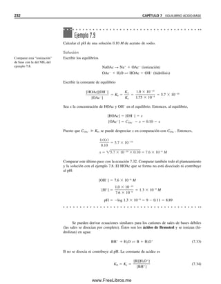 7.2 EQUILIBRIOS ÁCIDO-BASE EN AGUA 223
pondientes. La mayor parte de las soluciones que se tratarán son más bien diluidas, y a
menudo interesarán los cambios relativos de pH (y los cambios grandes), en cuyo caso los
pequeños errores son insignificantes. Se simplificarán las expresiones, como H
en vez de
H3O
. Esto no es incongruente, ya que las aguas de solvatación asociadas a otros iones o
moléculas (por ejemplo, iones metálicos) por lo general no se escriben, y H3O
no es de
cualquier manera una representación exacta de la especie presente.
La concentración molar se representará con corchetes [ ] alrededor de la especie.
Las ecuaciones simplificadas para las reacciones anteriores son:
(7.9)
(7.10)
(7.11)
(7.12)
(7.13)
Ka y Kw son las constantes molares de equilibrio.
A 25C, Kw  1.0  1014
. El producto de la concentración de ion hidrógeno y la
concentración de ion hidroxilo en solución acuosa siempre es igual a 1.0  1014
a la tem-
peratura del laboratorio:
[H
][OH
]  1.0  1014
(7.14)
Entonces, en agua pura las concentraciones de estas dos especies son iguales, ya que no
hay otras fuentes de H
ni de OH
, salvo la disociación del H2O:
[H
]  [OH
]
Por tanto, [H
][H
]  1.0  1014
[H
]  1.0  107
M ⬅ [OH
]
Si se agrega un ácido al agua, se puede calcular la concentración de ion hidroxilo si se
sabe la concentración de ion hidrógeno del ácido. Salvo cuando la concentración de ion
hidrógeno del ácido es muy pequeña, 106
M o menor, se puede ignorar cualquier contri-
bución al [H
] por la ionización del agua.
Es una fortuna para los quími-
cos (¡y en especial para los es-
tudiantes!) que la naturaleza
haya hecho que Kw fuera un nú-
mero uniforme único a la tem-
peratura del laboratorio. Hubiera
sido muy complicado hacer
cálculos de pH con Kw como
2.39  1013
. Sin embargo, en
la sección 7.4 tendrán que ha-
cerse (para otras temperaturas).
HCl H Cl
HOAc  H OAc
Ka
H2O  H OH
Kw [H ][OH ]
[H ][OAc ]
[HOAc]
Ejemplo 7.1
Se prepara una solución 1.0  103
M de ácido clorhídrico. ¿Cuál es la concentración de
ion hidroxilo?
Solución
Como el ácido clorhídrico es un electrólito fuerte y se disocia por completo, la concentra-
ción de H
es 1.0  103
M. Por tanto,
(1.0  103
)[OH
]  1.0  1014
[OH
]  1.0  1011
M
07Christian(219-265).indd 223
07Christian(219-265).indd 223 9/12/08 14:42:52
9/12/08 14:42:52
www.FreeLibros.me
 