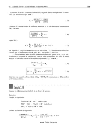 224 CAPÍTULO 7 EQUILIBRIO ÁCIDO-BASE
7.3 La escala de pH
La concentración de H
o de OH
en solución acuosa puede variar en intervalos extrema-
damente amplios, desde 1 M o mayor hasta 1014
M o menor. Construir una gráfica de
concentración de H
contra alguna variable sería muy difícil si la concentración cambiara,
por ejemplo, de 101
a 1013
M. Este intervalo es común en una titulación. Es más conve-
niente comprimir la escala de acidez poniéndola en una base logarítmica. El pH de una
solución lo definió Sørenson como
pH  log[H
] (7.15)
El signo menos se usa porque la mayor parte de las concentraciones que se encuentran son
menores que 1 M, y por tanto esta designación da un número positivo (más estrictamente,
el pH se define en la actualidad como log aH, pero se usará la definición más sencilla
de la ecuación 7.15). En general, p (lo-que-sea) ⴝ ⴚlog (lo-que-sea), y este método de
notación se usará posteriormente para otros números que puedan variar en grandes canti-
dades, o muy grandes o pequeños (por ejemplo, las constantes de equilibrio).
Las escalas p se usan para com-
primir un intervalo de números
de varias decenas de magnitud.
El pH es realmente log aH.
Esto es lo que se determina en
un medidor de pH (electrodo de
vidrio). Véase el capítulo 13.
Una solución 1 M de HCl tie-
ne un pH de 0 y un pOH de 14.
Una solución 1 M de NaOH
tiene un pH de 14 y un pOH
de 0.
Ejemplo 7.2
Calcular el pH de una solución 2.0  103
M de HCl.
Solución
El HCl se disocia por completo, de modo que
[H
]  2.0  103
M
pH  log(2.0  103
)  3  log 2.0  3  0.30  2.70
La concentración de ion hidroxilo se puede definir de igual manera:
pOH  log[OH
] (7.16)
La ecuación 7.13 se puede usar para calcular la concentración de ion hidroxilo si se conoce
la concentración de ion hidrógeno, y viceversa. La ecuación en forma logarítmica para un
cálculo más directo del pH o del pOH es
log Kw  log[H
][OH
]  log[H
]  log [OH
] (7.17)
pKw  pH  pOH (7.18)
A 25°C,
14.00  pH  pOH (7.19)
07Christian(219-265).indd 224
07Christian(219-265).indd 224 9/12/08 14:42:53
9/12/08 14:42:53
www.FreeLibros.me
 