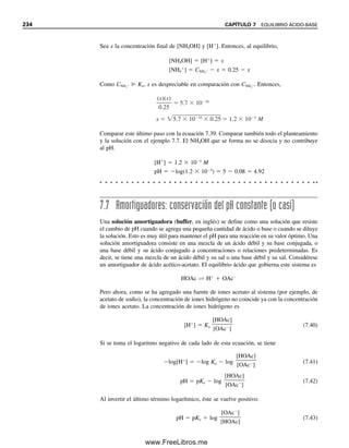 Ejemplo 7.3
Calcular el pOH y el pH de una solución 5.0  102
M de NaOH.
Solución
[OH
]  5.0  102
M
pOH  log(5.0  102
)  2  log 5.0  2  0.70  1.30
pH  1.30  14.00
pH  12.70
o
[H
] 
1.0  1014

5.0  102
 2.0  1013
M
pH  log(2.0  1013
)  13  log 2.0  13  0.30  12.70
¡Lleve la cuenta de los milimo-
les!
Ejemplo 7.4
Calcular el pH de una solución preparada mezclando 2.0 mL de una solución de un ácido
fuerte con pH 3.00 y 3.0 mL de una base fuerte de pH 10.00.
Solución
[H
] de solución ácida  1.0  103
M
mmol H
 1.0  103
M  2.0 mL  2.0  103
mmol
pOH de solución básica  14.00  10.00  4.00
[OH
]  1.0  104
M
mmol OH
 1.0  104
M  3.0 mL  3.0  104
mmol
Hay un exceso de ácido.
mmol H
 0.0020  0.0003  0.0017 mmol
[H
]  0.0017 mmol/5.0 mL  3.4  104
M
pH  log 3.4  104
 4  0.53  3.47
Ejemplo 7.5
El pH de una solución es 9.67. Calcular su concentración de ion hidrógeno.
Solución
log[H
]  9.67
[H
]  109.67
 1010
 100.33
[H
]  2.1  1010
M
7.3 LA ESCALA DE pH 225
07Christian(219-265).indd 225
07Christian(219-265).indd 225 9/12/08 14:42:53
9/12/08 14:42:53
www.FreeLibros.me
 