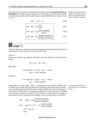 226 CAPÍTULO 7 EQUILIBRIO ÁCIDO-BASE
Cuando [H
]  [OH
], se dice que la solución es neutra. Si [H
] 	 [OH
], enton-
ces la solución es ácida. Y si [H
] 
 [OH
], la solución es alcalina. Las concentraciones
de ion hidrógeno y de ion hidroxilo en agua pura a 25°C son cada una 107
M, y el pH
del agua es 7. Por tanto, un pH de 7 es neutro. Valores de pH mayores a éste son alcalinos,
y valores de pH menores que éste son ácidos. Lo contrario es verdad para los valores del
pOH. Un pOH de 7 también es neutro. Obsérvese que el producto de [H
] y [OH
] siem-
pre es 1014
a 25°C, y la suma de pH y pOH siempre es 14. Si la temperatura es diferente
de 25C, entonces Kw es diferente de 1.00  1014
, y una solución neutra tendrá H
y OH
diferentes a 107
M (véase más adelante).
Los estudiantes viven a menudo con la ilusión de que es imposible tener un pH
negativo. No hay base teórica para esto. Un pH negativo simplemente significa que la
concentración de ion hidrógeno es mayor a 1 M. En la práctica real, un pH negativo es
poco común por dos razones. La primera, que hasta los ácidos fuertes se pueden volver
parcialmente no disociados a altas concentraciones. Por ejemplo, el H2SO4 de 100% tiene
una disociación tan débil que se puede almacenar en recipientes de hierro; las soluciones
más diluidas de H2SO4 contendrían suficientes protones de la disociación para atacar y
disolver al hierro. La segunda razón tiene que ver con la actividad, que se ha elegido ig-
norar para soluciones diluidas. Como el pH es realmente logH (esto es lo que indica la
lectura de un medidor de pH), una solución 1.1 M en H
puede realmente tener un pH
positivo porque la actividad del H
es menor que 1.0 M.2
Esto se debe a que, a estas altas
concentraciones, el coeficiente de actividad es menor a la unidad (aunque a concentracio-
nes incluso más altas el coeficiente de actividad se puede volver mayor que la unidad;
véase el capítulo 6). Sin embargo, no hay base matemática para no tener un pH negativo
(o un pOH negativo), aunque puede ser raro encontrarlo en las soluciones analíticas.
Si la concentración de un ácido o una base es mucho menor que 107
M, entonces
su contribución a la acidez o a la basicidad se podrá ignorar si se compara con la contri-
bución del agua. El pH de una solución 108
M de hidróxido de sodio no será por tanto
significativamente diferente de 7. Si la concentración de un ácido o de una base es alre-
dedor de 107
M, entonces su contribución no se debe ignorar, y tampoco la del agua; por
tanto, se debe tomar la suma de las dos contribuciones.
[H
]  10pH
Una solución 10 M de HCl de-
be tener un pH de 1 y un pOH
de 15.
¡El pH del HCl 109
M no es 9!
Ejemplo 7.6
Calcular el pH y el pOH de una solución 1.0  107
M de HCl.
Solución
Equilibrios:
HCl → H
 Cl
H2O É H
 OH
[H
][OH
]  1.0  1014
[H
]disoc. de H2O  [OH
]disoc. de H2O  x
Como los iones hidrógeno aportados por la ionización del agua no se pueden ignorar si se
comparan con el HCl añadido,
[H
]  CHCl  [H
]disoc. de H2O
2
Como se verá en el capítulo 13, también es difícil medir el pH de una solución que tenga un pH o un pOH nega-
tivo porque las altas concentraciones de los ácidos o las bases tienden a producir un error en la medición al intro-
ducir en las mediciones un potencial de unión líquida significativo y desconocido.
07Christian(219-265).indd 226
07Christian(219-265).indd 226 9/12/08 14:42:54
9/12/08 14:42:54
www.FreeLibros.me
 