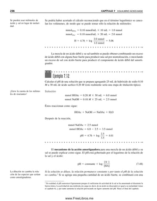 Entonces,
([H
]HCl  x)(x)  1.0  1014
(1.00  107
 x)(x)  1.0  1014
x2
 1.00  107
x  1.0  1014
 0
Usando la ecuación cuadrática para resolver [véase el apéndice B y el uso de Excel Solver
(sección 6.11)],
Por tanto, la concentración total de H
 (1.00  107
 6.2  108
)  1.62  107
M:
pH  log 1.62  107
 7  0.21  6.79
pOH  14.00  6.79  7.21
o, como [OH
]  x,
pOH  log(6.2  108
)  8  0.79  7.21
Obsérvese que, debido a la presencia del H
añadido, la ionización del agua se suprime
en 38% por el efecto del ion común (principio de Le Châtelier). A concentraciones mayo-
res de ácido (o de base), la supresión es todavía mayor y la contribución del agua se vuelve
intrascendente. La contribución se puede considerar intrascendente si la concentración de
protones o de iones hidroxilo de un ácido o de una base es de 106
M o mayor.
El cálculo en este ejemplo es más académico que práctico, porque el dióxido de
carbono del aire disuelto en el agua excede estas concentraciones. Como el dióxido de
carbono en el agua forma un ácido, se tiene que tener sumo cuidado para removerlo y
mantenerlo fuera del agua para tener una solución de ácido 107
M.
x 6.2 10 8
M
1.00 10 7
1.0 10 14
4(1.0 10 14
)
2
Por lo regular se ignora la con-
tribución del agua a la acidez en
presencia de un ácido porque su
ionización se suprime en pre-
sencia de éste.
Una solución neutra tiene pH

7 por arriba de la temperatura
de laboratorio.
[H ] [OH ] 5.5 10 13
7.4 10 7
M
pH pOH 6.13
pKw 12.26 pH pOH
7.4 EL pH A TEMPERATURAS ELEVADAS: pH DE LA SANGRE 227
7.4 El pH a temperaturas elevadas: pH de la sangre
Es una ventaja de la naturaleza, para los estudiantes y los químicos que manejan cálculos
de acidez y escalas de pH en soluciones acuosas a temperaturas de laboratorio, que Kw sea
un número entero. A 100°C, por ejemplo, Kw  5.5  1013
, y una solución neutra tiene
Sin embargo, no todas las mediciones ni todas las interpretaciones se hacen a temperatura
de laboratorio, y se debe tomar en cuenta que Kw depende de la temperatura (recuérdese,
por el capítulo 6, que las constantes de equilibrio dependen de la temperatura). Un ejem-
plo importante es el pH del cuerpo. El pH de la sangre a la temperatura corporal (37°C)
es 7.35 a 7.45. Este valor representa una solución ligeramente más alcalina en relación con
el agua neutra que lo que sería el mismo valor a temperatura de laboratorio. A 37°C, Kw 
2.5  1014
, y pKw  13.60. El pH (y el pOH) de una solución neutra es 13.60/2  6.80.
La concentración de ion hidrógeno (y de ion hidróxido) es 2.5 10 14
 1.6  107
M.
07Christian(219-265).indd 227
07Christian(219-265).indd 227 9/12/08 14:42:54
9/12/08 14:42:54
www.FreeLibros.me
 