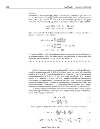 La simplificación en el cálculo no es notable, en especial si las constantes de equilibrio
con frecuencia no se conocen con alto grado de exactitud (a menudo no mejor que 10%).
En el ejemplo anterior, la solución de la ecuación cuadrática da por resultado [H
] 
1.26  104
M (5% menor), y pH  3.90. Este pH está dentro de 0.02 unidades de lo
calculado usando la simplificación, lo cual es cercano al límite de exactitud con que se
pueden hacer las mediciones de pH, y es un cálculo tan próximo que se justifica, en vista
de los errores experimentales en los valores de Ka o Kb y del hecho de que se están usando
concentraciones en vez de actividades en los cálculos. En los cálculos se ignoró también
la contribución de iones hidrógeno por la ionización del agua (lo cual estaba obviamente
justificado); esto en general es permisible, salvo para ácidos muy diluidos (
106
M) o
ácidos muy débiles (Ka 
 1012
).
Ecuaciones y cálculos similares sirven para bases débiles.
Ejemplo 7.7
Calcular el pH y el pOH de una solución 1.00  103
M de ácido acético.
Solución
HOAc É H
 OAc
Las concentraciones de las diversas especies son las siguientes:
[HOAc] [H
] [OAc
]
Inicial 1.00  103
0 0
Cambio (x  mmol/mL
HOAc ionizado) x x x
Al equilibrio 1.00  103
 x x x
De la ecuación 7.20,
(x)(x)

1.00  103
 x
 1.75  105
La solución es la de una ecuación cuadrática. Si se ioniza menos de alrededor de 10 o 15%
del ácido, la expresión se puede simplificar ignorando x comparada con C (103
M en este
caso). Éste es un criterio arbitrario (y no muy demandante). La simplificación opera si Ka
es menor alrededor de 0.01 C; es decir, que 104
a C  0.01 M, 103
a C  0.1 M, y así
sucesivamente. Bajo estas condiciones, el error en el cálculo es 5% o menos (los resultados
son demasiado altos para que el error sea significativo), y dentro de la exactitud probable
de la constante de equilibrio. El cálculo se simplifica a
x2

1.00  103
 1.75  1015
x  1.32  104
M ⬅ [H
]
Por tanto,
pH  log 1.32  104
 4  log 1.32  4  0.12  3.88
pOH  14.00  3.88  10.12
Si CHA 	 100 Ka, x se puede ig-
norar si se compara con CHA.
La exactitud absoluta de las me-
diciones de pH no es mejor que
0.02 unidades de pH. Véase el
capítulo 13.
7.5 ÁCIDOS Y BASES DÉBILES: ¿CUÁL ES EL pH? 229
07Christian(219-265).indd 229
07Christian(219-265).indd 229 9/12/08 14:42:55
9/12/08 14:42:55
www.FreeLibros.me
 
