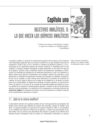 La química analítica se ocupa de la caracterización química de la materia y de la respuesta
a dos importantes preguntas: qué es (el aspecto cualitativo) y en qué cantidad se presenta (el
cuantitativo). Todo lo que se usa o consume se compone de productos químicos, y el co-
nocimiento de la composición química de muchas sustancias es importante para la vida
cotidiana. La química analítica desempeña un papel importante en casi todos los aspectos
de la química: agrícola, clínica, ambiental, forense, de manufactura, metalúrgica y farma-
céutica. El contenido de nitrógeno de un fertilizante determina su valor. Los alimentos se
deben analizar para detectar contaminantes (por ejemplo, residuos de pesticidas) y para
determinar su contenido de nutrimentos esenciales (por ejemplo, el contenido vitamínico).
El aire de las ciudades se debe analizar para determinar el contenido de monóxido de
carbono. Se ha de vigilar la glucosa en la sangre de los diabéticos (y, de hecho, la mayor
parte de las enfermedades se diagnostican mediante el análisis químico). La presencia de
rastros de pólvora en la mano de un acusado de homicidio prueba que disparó un arma.
La calidad de los productos manufacturados depende a menudo de que las proporciones
químicas sean las adecuadas, y la medición de los componentes es una parte necesaria del
control de calidad. El contenido de carbono en el acero determina su calidad. La pureza
de los medicamentos determina su eficacia.
1.1 ¿Qué es la ciencia analítica?
La descripción anterior de la química analítica da una visión general de esta disciplina. Ha
habido varios intentos para definirla de manera más específica. Charles N. Reilley solía
decir: “La química analítica es lo que hacen los químicos analíticos” (Ref. 2). La disciplina
se ha extendido más allá de los límites de la química, y muchos han preconizado el uso
del nombre ciencia analítica para describirla. Este término se emplea en un informe de la
National Science Foundation sobre los talleres de “Desarrollos curriculares en ciencias
Capítulo uno
OBJETIVOS ANALÍTICOS, O:
LO QUE HACEN LOS QUÍMICOS ANALÍTICOS
“A menos que nuestro conocimiento se mida y
se exprese en números, no significa mucho.”
—Lord Kelvin
1
Todo está hecho de productos
químicos. Los químicos analíti-
cos determinan cuáles y cuánto.
01Christian(001-019).indd 1
01Christian(001-019).indd 1 9/12/08 13:31:43
9/12/08 13:31:43
www.FreeLibros.me
 