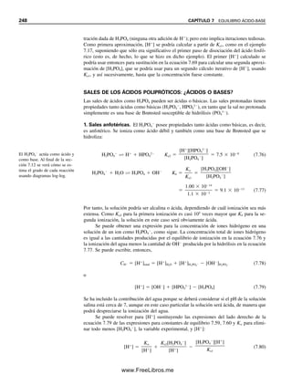 cantidad igual del A
para convertirlo en HA. Es decir, en el equilibrio, HA É H
 A
,
el principio de Le Châtelier dicta que el H
agregado se combinará con A
para formar
HA, con el equilibrio ubicado muy a la izquierda si hay exceso de A
. El cambio en la
relación [A
]/[HA] es pequeño y por tanto el cambio de pH es pequeño. Si el ácido se
hubiera agregado a una solución sin amortiguamiento (por ejemplo, una solución de NaCl),
el pH habría disminuido notablemente. Si se agrega una pequeña cantidad de una base
fuerte, ésta se combinará con parte del HA para formar una cantidad equivalente de A
.
De nuevo, el cambio en la relación es pequeño.
La cantidad de ácido o base que se puede añadir sin causar un gran cambio en el pH
está determinada por la capacidad amortiguadora de la solución. Ésta se determina por
las concentraciones de HA y A
. Cuanto mayores sean estas concentraciones, mayor can-
tidad de ácido o base puede tolerar la solución. La capacidad amortiguadora (intensidad
amortiguadora, índice amortiguador) de una solución se define como
  dCBOH/dpH  dCHA/dpH (7.49)
donde dCBOH y dCHA representan el número de moles por litro de base o ácido fuerte, res-
pectivamente, que se necesita para ocasionar un cambio de pH de dpH. La capacidad
amortiguadora es un número positivo. Cuanto mayor sea, más resistente a cambios de pH
será la solución. Para soluciones amortiguadoras ácido débil/base conjugada con una con-
centración mayor de 0.001 M, la capacidad amortiguadora es aproximadamente:
  2.303
CHACA

CHA  CA
(7.50)
donde CHA y CA representan las concentraciones analíticas del ácido y su sal, respectiva-
mente. Así, si se tiene una mezcla de 0.10 mol/L de ácido acético y 0.10 mol/L de acetato
de sodio, la capacidad amortiguadora es
  2.303
0.10  0.10

0.10  0.10
 0.050 mol/L por pH
Si se agrega hidróxido de sodio hasta llegar a 0.0050 mol/L, el cambio de pH será
dpH  dCBOH/  0.0050/0.050  0.10  
pH
Además de la concentración, la capacidad amortiguadora depende de la relación de
HA a A
. Es máxima cuando la relación es igual a la unidad; es decir, cuando pH  pKa:
pH  pKa  log
1

1
 pKa (7.51)
Esto corresponde al punto medio de una titulación de un ácido débil. En general, la capa-
cidad amortiguadora es satisfactoria en un intervalo de pH de pKa  1. La capacidad
amortiguadora se explicará con representaciones gráficas en el capítulo 8, cuando se traten
las curvas de titulación de ácidos débiles.
La capacidad amortiguadora au-
menta con las concentraciones
de la especie amortiguadora.
La capacidad amortiguadora es
máxima cuando pH  pKa.
Ejemplo 7.13
Una solución amortiguadora tiene una concentración de 0.20 M de ácido acético y aceta-
to de sodio. Calcular el cambio de pH al agregar 1.0 mL de ácido clorhídrico 0.10 M a
10 mL de esta solución.
7.7 AMORTIGUADORES: CONSERVACIÓN DEL pH CONSTANTE (O CASI) 237
07Christian(219-265).indd 237
07Christian(219-265).indd 237 9/12/08 14:42:59
9/12/08 14:42:59
www.FreeLibros.me
 