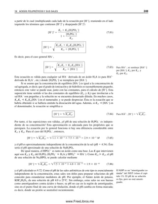 238 CAPÍTULO 7 EQUILIBRIO ÁCIDO-BASE
Solución
Inicialmente, el pH es igual al pKa, porque la relación [OAc
][HOAc] es igual a 1. El pH
es 4.76. Para calcular el nuevo pH, es necesario determinar las nuevas concentraciones de
HOAc y OAc
. Se comenzó con 10  0.20  2.0 mmol OAc
por 10 mL. Se agregó
1.0  0.10  0.10 mmol de H
y por tanto se convirtieron 0.10 mmol de OAc
a HOAc:
mmol HOAc  2.0  0.1  2.1 mmol
mmol OAc
 2.0  0.1  1.9 mmol
Estas nuevas cantidades de ácido y sal están contenidas en 11 mL, pero de nuevo los vo-
lúmenes se cancelaron en los cálculos:
pH  4.76  log
1.9 mmol/11 mL

2.1 mmol/11 mL
 4.76  log
1.9 mmol

2.1 mmol
 4.76  log 0.90
 4.76  (0.95  1)  4.71
El cambio en pH es 0.05. Esto es bastante pequeño, en especial si se considera que, si
se hubiera agregado el HCl a una solución neutra no amortiguada, la concentración final
habría sido aproximadamente 102
M, y el pH habría sido 2.0.
Obsérvese que una solución amortiguadora puede resistir un cambio de pH incluso
cuando se agrega una cantidad de ácido o base fuerte mayor (en moles) a la cantidad de
equilibrio de H
o de OH
(en moles) en ella. Así, en el ejemplo 7.13, el pH de la solución
amortiguadora es 4.76, y [H
]  1.7  105
M, de donde los milimoles de H
presentes
son (1.7  105
mmol/mL) (10 mL)  1.7  104
mmol (en equilibrio con los componen-
tes de la solución amortiguadora). Se agregaron 0.10 mmol de H
, lo cual representa un
exceso; sin embargo, debido a la reserva de los componentes del amortiguador (OAc
para
reaccionar con el H
en este caso), el H
agregado se consume de modo que el pH per-
manece relativamente constante, mientras no se excedan las reservas del amortiguador.
Se llevan a cabo cálculos similares a las mezclas de una base débil y su sal. Se puede
considerar el equilibrio entre la base B y su ácido conjugado BH
y luego escribir una Ka
para el ácido conjugado (Brønsted):
BH
 B  H
(7.52)
Ka 
[B][H
]

[BH
]

Kw

Kb
(7.53)
La forma logarítmica de Henderson-Hasselbalch se deriva exactamente como antes:
[H
]  Ka 
[BH
]

[B]

Kw

Kb

[BH
]

[B]
(7.54)
log[H
]  log Ka  log
[BH
]

[B]
 log
Kw

Kb
 log
[BH
]

[B]
(7.55)
07Christian(219-265).indd 238
07Christian(219-265).indd 238 9/12/08 14:42:59
9/12/08 14:42:59
www.FreeLibros.me
 