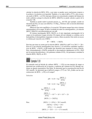 en soluciones fisiológicas. Los amortiguadores del National Institute of Standards and Tech-
nology (NIST) que se usan para calibrar electrodos de pH se describen en el capítulo 13.
Se puede tener la satisfacción de que en las mezclas amortiguadoras, la sal no reac-
ciona con el agua para hidrolizar como ácido o base, debido a que la reacción se elimina
ante la presencia del ácido o la base. En la ecuación 7.28, la presencia de cantidades apre-
ciables de HA o de OH
suprimirá la ionización para cantidades sin importancia. La
presencia de B o de H3O
en la ecuación 7.33 eliminará la ionización.
7.8 Ácidos polipróticos y sus sales
Muchos ácidos y muchas bases son polifuncionales; es decir, tienen más de un protón o
un ion hidróxido ionizable. Estas sustancias se ionizan por etapas, y para cada uno de ellos
se puede escribir una constante de equilibrio. Considérese, por ejemplo, la ionización del
ácido fosfórico:
H3PO4 É H
 H2PO4

Ka1  1.1  102

[H
][H2PO4

]

[H3PO4]
(7.59)
H2PO4

É H
 HPO4
2
Ka2  7.5  108

[H
][HPO4
2
]

[H2PO4

]
(7.60)
HPO4
2
É H
 PO4
3
Ka3  4.8  1013

[H
][PO4
3
]

[HPO4
2
]
(7.61)
Recuérdese (capítulo 6) que la ionización total es la suma de estos pasos individuales, y la
constante de ionización total es el producto de las constantes individuales de ionización:
H3PO4 É 3H
 PO4
3
Ka  Ka1Ka2Ka3  4.0  1022

[H
][PO4
3
]

[H3PO4]
(7.62)
Los valores individuales de pKa son 1.96, 7.12 y 12.32, respectivamente, para pKa1, pKa2
y pKa3. Para hacer cálculos precisos de pH, se deben tomar en cuenta las contribuciones
de protones de cada etapa de ionización. El cálculo exacto es difícil y requiere un tedioso
procedimiento iterativo, ya que no se conoce [H
] ni las diversas especies de ácido fosfó-
rico. Véanse, por ejemplo, las referencias 7 y 10 para los cálculos.
En la mayor parte de los casos se pueden hacer aproximaciones de manera que cada
etapa de ionización se pueda considerar individualmente. Si la diferencia entre constantes
sucesivas de ionización es por lo menos 104
, cada protón se puede diferenciar en una titu-
lación; es decir, cada uno se titula separadamente para dar cambios en la curva de titulación
de pH (si una constante de ionización es menor que alrededor de 108
, la ionización resulta
demasiado pequeña para que aparezca un cambio sensible en la curva de titulación de pH;
éste es el caso del tercer protón para el H3PO4). Bajo estas condiciones, se simplifican los
cálculos porque el sistema se puede considerar como simplemente una mezcla de tres
ácidos débiles.
CÁLCULOS AMORTIGUADORES PARA ÁCIDOS POLIPRÓTICOS
El anión del lado derecho de cada etapa de ionización se puede considerar la sal (base
conjugada) del ácido del que se deriva. Es decir, en la ecuación 7.59, H2PO4

es la sal del
ácido H3PO4; en la ecuación 7.60, HPO4
2
es la sal del ácido H2PO4

, y en la ecuación
Véase el capítulo 13 para una
lista de amortiguadores estándar
NIST.
Las sales del amotiguador no se
hidrolizan apreciablemente.
Los valores de Ka de las dife-
rentes etapas de los ácidos
polipróticos se hacen progresi-
vamente más pequeños porque
la carga negativa va incremen-
tándose y hace más difícil la di-
sociación del siguiente protón.
Se pueden titular los dos prime-
ros protones de H3PO4 por sepa-
rado. El tercero es demasiado
débil para titularlo.
Se pueden preparar amortigua-
dores de fosfato con un pH cen-
trado alrededor de 1.96 (pKa1),
7.12 (pKa2) y 12.32 (pKa3).
7.8 ÁCIDOS POLIPRÓTICOS Y SUS SALES 241
07Christian(219-265).indd 241
07Christian(219-265).indd 241 9/12/08 14:43:01
9/12/08 14:43:01
www.FreeLibros.me
 