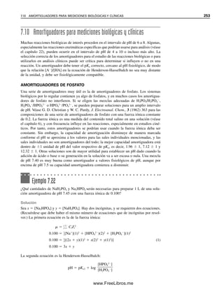 242 CAPÍTULO 7 EQUILIBRIO ÁCIDO-BASE
7.61, PO4
3
es la sal del ácido HPO4
2
. Así, cada uno de estos pares constituye un sistema
amortiguador y se pueden preparar amortiguadores de ortofosfato para un amplio intervalo
de pH. La capacidad amortiguadora óptima de cada par ocurre a un pH que corresponde
a su pKa. El par HPO4
2
/H2PO4

es un eficaz sistema amortiguador de la sangre (véase
más adelante).
Ejemplo 7.16
El pH de la sangre es 7.40. ¿Cuál es la relación de [HPO4
2
]/[H2PO4

] en la sangre (a
25°C)?
Solución
pH  pKa  log
[aceptor de protones]

[donador de protones]
pKa2  7.12
Por tanto,
pH  7.12  log
[HPO4
2
]

[H2PO4

]
7.40  7.12  log
[HPO4
2
]

[H2PO4

]
[HPO4
2
]

[H2PO4

]

1.9

1
CÁLCULOS DE DISOCIACIÓN PARA ÁCIDOS POLIPRÓTICOS
Como las constantes individuales de ionización son suficientemente distintas, el pH de una
solución de H3PO4 se puede calcular titulándola como se haría con cualquier ácido débil.
El H
del primer paso de ionización rebasa efectivamente los otros dos pasos de ionización,
de modo que la contribución de H
de dichos pasos es intrascendente si se compara con
la primera ionización. Sin embargo, se debe resolver la ecuación cuadrática, porque Ka1 es
relativamente grande.
Ejemplo 7.17
Calcular el pH de una solución 0.100 M de H3PO4.
Solución
H3PO4 ⬇ H
 H2PO4

0.100  x x x
De la ecuación 7.59,
(x)(x)

0.100  x
 1.1  102
07Christian(219-265).indd 242
07Christian(219-265).indd 242 9/12/08 14:43:01
9/12/08 14:43:01
www.FreeLibros.me
 