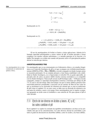 Se puede determinar que si la suposición de que la única fuente importante de pro-
tones es H3PO4 fue realista, el H2PO4

sería la siguiente fuente más probable de protones.
De la ecuación 7.60, [HPO4
2
]  Ka2 [H2PO4

]/[H
]. Suponiendo que la concentración
de H2PO4

y la de H
, como primera aproximación, son 0.028 M como se calculó, enton-
ces [HPO4
2
] ⬇ Ka2  7.5  108
M. Esto es muy pequeño en comparación con 0.028
M de H2PO4

, y así la disociación que sigue sin duda es insignificante. El procedimiento
queda justificado.
FRACCIONES DE ESPECIES DISOCIANTES A UN pH DADO:
VALORES ␣. ¿CUÁNTO DE CADA ESPECIE?
Con frecuencia se requiere conocer la distribución de las diferentes especies de un ácido
poliprótico en función del pH; es decir, a una concentración conocida de ion hidrógeno
como en una solución amortiguadora.
Considérese, por ejemplo, la disociación del ácido fosfórico. Los equilibrios están
dados en las ecuaciones 7.59 a 7.61. A cualquier pH dado, coexistirán las cuatro especies
de ácido fosfórico en equilibrio mutuo, aunque las concentraciones de algunas pueden ser
muy pequeñas. Al cambiar el pH, se desplazan los equilibrios y cambian las concentracio-
nes relativas. Es posible derivar ecuaciones generales para calcular la fracción del ácido
que existe en una forma dada, a partir de la concentración de iones hidrógeno.
Para una concentración analítica total de ácido fosfórico, CH3PO4
, se puede escribir
CH3PO4
 [PO4
3
]  [HPO4
2
]  [H2PO4

]  [H3PO4] (7.63)
donde los términos del miembro derecho de la ecuación representan las concentraciones
de equilibrio de las especies individuales. Al parecer se conoce la concentración inicial
total CH3PO4
y se desea encontrar las fracciones o concentraciones de las especies indivi-
duales en equilibrio.
Se definen entonces
0 
[H3PO4]

CH3PO4
1 
[H2PO4

]

CH3PO4
2 
[HPO4
2
]

CH3PO4
3 
[PO4
3
]

CH3PO4
0  1  2  3  1
Se trata al H3PO4 como un
ácido monoprótico. Sin em-
bargo, aquí no se puede despre-
ciar x por comparación con C.
H3PO4, H2PO4

, HPO4
2
y
PO4
3
están en equilibrio. El pH
define la fracción de cada una.
Para despreciar x, C debe ser  100Ka. Aquí es sólo 10 veces mayor. Por tanto, se usa la
ecuación cuadrática para resolver:
El ácido se ioniza 28%:
pH  log 2.8  102
 2  0.45  1.55
x2
0.011x 1.1 10 3
0
x
x [H ] 0.028 M
0.011 (0.011)2
4( 1.1 10 3
)
2
7.8 ÁCIDOS POLIPRÓTICOS Y SUS SALES 243
07Christian(219-265).indd 243
07Christian(219-265).indd 243 9/12/08 14:43:01
9/12/08 14:43:01
www.FreeLibros.me
 