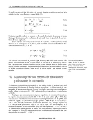 244 CAPÍTULO 7 EQUILIBRIO ÁCIDO-BASE
donde las  son las fracciones de cada especie presente en equilibrio. Obsérvese que los
subíndices denotan el número de protones disociados o la carga de la especie. Se puede
usar la ecuación 7.63 y las expresiones de constantes de equilibrio 7.59 a 7.61 para obte-
ner una expresión para CH3PO4
en términos de la especie deseada. Esta expresión se sustituye
en la ecuación apropiada para obtener  en términos de [H
] y las constantes de equilibrio.
Con objeto de calcular 0, por ejemplo, se pueden reordenar las ecuaciones 7.59 a 7.61
para despejar todas las especies, excepto [H3PO4] y sustituir en la ecuación 7.63:
[PO4
3
] 
Ka3[HPO4
2
]

[H
]
(7.64)
[HPO4
2
] 
Ka2[H2PO4

]

[H
]
(7.65)
[H2PO4

] 
Ka1[H3PO4]

[H
]
(7.66)
Se desea que todas estas expresiones contengan sólo [H3PO4] (y [H
], la variable). Susti-
tuyendo la ecuación 7.66 para [H2PO4

] en la ecuación 7.65:
[HPO4
2
] 
Ka1Ka2[H3PO4]

[H
]2
(7.67)
Y luego la ecuación 7.67 en la ecuación 7.64 para [HPO4
2
]:
[PO4
3
] 
Ka1Ka2Ka3[H3PO4]

[H
]3
(7.68)
Finalmente, se pueden sustituir las ecuaciones 7.66 a 7.68 en la ecuación 7.63:
CH3PO4

Ka1Ka2Ka3[H3PO4]

[H
]3

Ka1Ka2[H3PO4]

[H
]2

Ka1[H3PO4]

[H
]
 [H3PO4] (7.69)
Se puede dividir cada lado de la expresión entre [H3PO4] para obtener 1/0 o sustituir la
expresión en el denominador de la expresión de 0 para obtener un valor para 0 ([H3PO4]
se cancela). Con la primera opción, se tiene
1

0

Ka1Ka2Ka3

[H
]3

Ka1Ka2

[H
]2

Ka1

[H
]
 1 (7.70)
o, con la segunda, se llega a:
0 
1

(Ka1Ka2Ka3/[H
]3
)  (Ka1Ka2/[H
]2
)  (Ka1/[H
])  1
(7.71)
cualquiera de las dos se puede reordenar a
0 
[H
]3

[H
]3
 Ka1[H
]2
 Ka1Ka2[H
]  Ka1Ka2Ka3
(7.72)
Se pueden usar procedimientos similares para obtener expresiones para otras . Para
1, por ejemplo, las expresiones de constante de equilibrio se resolverían para todas las
Usar esta ecuación para calcular
la fracción de H3PO4 en solu-
ción.
07Christian(219-265).indd 244
07Christian(219-265).indd 244 9/12/08 14:43:02
9/12/08 14:43:02
www.FreeLibros.me
 