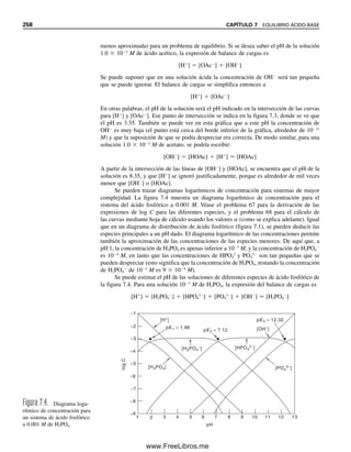 nas al parecer tienden a concentración cero arriba o debajo de ciertos valores de pH, no
son realmente cero, sino que decrecen a un valor pequeño. Por ejemplo, se vio en el ejem-
plo 7.18 que, a pH 3.00, la concentración del ion PO4
3
para H3PO4 0.1 M es sólo 3.3 
1015
M; no obstante, sigue en equilibrio. Las regiones de pH donde se traslapan dos cur-
vas (con concentraciones apreciables) representan regiones en las que se pueden preparar
amortiguadores usando esas dos especies. Por ejemplo, se pueden usar mezclas de H3PO4
y H2PO4

para preparar amortiguadores alrededor de pH 2.0  1; mezclas de H2PO4

y
HPO4
2
alrededor de pH 7.1  1, y mezclas de HPO4
2
y PO4
3
alrededor de pH 12.3 
1. Los valores de pH en los que la fracción de una especie es esencialmente 1.0 corres-
ponden a los puntos finales en la titulación de ácido fosfórico con una base fuerte; es
decir, H2PO4

en el primer punto final (pH 4.5) y HPO4
2
en el segundo punto final
(pH 9.7).
Se podría usar la ecuación 7.69 para un cálculo riguroso de la concentración de
ion hidrógeno a partir de la disociación de una solución de ácido fosfórico a una concen-
1
2
3
4
5
6
7
8
9
10
11
12
13
14
15
16
17
18
19
20
21
22
23
24
25
26
27
28
29
30
31
32
33
34
35
36
37
38
39
40
41
42
43
A B C D E F G
Cálculo de valores de alfa para H3PO4 vs. pH.
Denominador de alfa (αi) = [H
+
]
3
+ Ka1[H
+
]
2
+ Ka1Ka2[H
+
] + Ka1Ka2Ka3
Numeradores: α0 = [H+
]3
; α1 = Ka1[H+
]2
; α2 = Ka1Ka2[H+
]; α3 = Ka1Ka2K
Ka1= 1.10E-02 Ka2= 7.50E-08 Ka3= 4.80E-13
pH [H+
] Denominador α0
α1
α2
α3
0.0 1 1.01E+00 9.89E-01 1.09E-02 8.16E-10 3.92E-22
0.5 0.316228 3.27E-02 9.66E-01 3.36E-02 7.97E-09 1.21E-20
1.0 0.1 1.11E-03 9.01E-01 9.91E-02 7.43E-08 3.57E-19
1.5 0.031623 4.26E-05 7.42E-01 2.58E-01 6.12E-07 9.29E-18
2.0 0.01 2.10E-06 4.76E-01 5.24E-01 3.93E-06 1.89E-16
2.5 0.003162 1.42E-07 2.23E-01 7.77E-01 1.84E-05 2.80E-15
3.0 0.001 1.20E-08 8.33E-02 9.17E-01 6.87E-05 3.30E-14
3.5 0.000316 1.13E-09 2.79E-02 9.72E-01 2.30E-04 3.50E-13
4.0 0.0001 1.11E-10 9.00E-03 9.90E-01 7.43E-04 3.56E-12
4.5 3.16E-05 1.11E-11 2.86E-03 9.95E-01 2.36E-03 3.58E-11
5.0 0.00001 1.11E-12 9.02E-04 9.92E-01 7.44E-03 3.57E-10
5.5 3.16E-06 1.13E-13 2.81E-04 9.77E-01 2.32E-02 3.52E-09
6.0 0.000001 1.18E-14 8.46E-05 9.30E-01 6.98E-02 3.35E-08
6.5 3.16E-07 1.36E-15 2.32E-05 8.08E-01 1.92E-01 2.91E-07
7.0 1E-07 1.93E-16 5.19E-06 5.71E-01 4.29E-01 2.06E-06
7.5 3.16E-08 3.71E-17 8.53E-07 2.97E-01 7.03E-01 1.07E-05
8.0 1E-08 9.35E-18 1.07E-07 1.18E-01 8.82E-01 4.24E-05
8.5 3.16E-09 2.72E-18 1.16E-08 4.05E-02 9.59E-01 1.46E-04
9.0 1E-09 8.36E-19 1.20E-09 1.32E-02 9.86E-01 4.73E-04
9.5 3.16E-10 2.62E-19 1.21E-10 4.19E-03 9.94E-01 1.51E-03
10.0 1E-10 8.30E-20 1.20E-11 1.33E-03 9.94E-01 4.77E-03
10.5 3.16E-11 2.65E-20 1.19E-12 4.15E-04 9.85E-01 1.49E-02
11.0 1E-11 8.65E-21 1.16E-13 1.27E-04 9.54E-01 4.58E-02
11.5 3.16E-12 3.00E-21 1.05E-14 3.66E-05 8.68E-01 1.32E-01
12.0 1E-12 1.22E-21 8.19E-16 9.01E-06 6.76E-01 3.24E-01
12.5 3.16E-13 6.57E-22 4.81E-17 1.67E-06 3.97E-01 6.03E-01
13.0 1E-13 4.79E-22 2.09E-18 2.30E-07 1.72E-01 8.28E-01
13.5 3.16E-14 4.22E-22 7.49E-20 2.61E-08 6.18E-02 9.38E-01
14.0 1E-14 4.04E-22 2.47E-21 2.72E-09 2.04E-02 9.80E-01
Fórmulas para las celdas en negritas:
Celda B6 = [H+
] = 10^-A6
Celda C6 =den.= B6^3+$B$4*B6^2+$B$4*$D$4*B6+$B$4*$D$4*$F$4
Celda D6 = α0 = B6^3/C6
Celda E6 = α1 = ($B$4*B6^2)/C6
Celda F6 = α2 = ($B$4*$D$4*B6)/C6
Celda G6 = α3 = ($B$4*$D$4*$F$4)/C6
Graficar A6:A34 vs. D6:D34, E6:E34, F6:F34 y G6:G34 (series 1, 2, 3 y 4)
Copiar cada fórmula hacia abajo hasta la celda 34
a3
7.8 ÁCIDOS POLIPRÓTICOS Y SUS SALES 247
07Christian(219-265).indd 247
07Christian(219-265).indd 247 9/12/08 14:43:04
9/12/08 14:43:04
www.FreeLibros.me
 