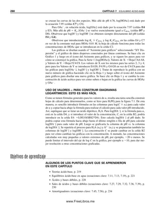 a partir de lo cual (multiplicando cada lado de la ecuación por [H
], reuniendo en el lado
izquierdo los términos que contienen [H
]2
y despejando [H
]2
)
(7.81)
(7.82)
Es decir, para el caso general HA
,
(7.83)
Esta ecuación es válida para cualquier sal HA
derivada de un ácido H2A (o para HA2
derivada de H2A
, etc.) donde [H2PO4

] se reemplaza por [HA
].
Si se asume que la concentración de equilibrio [HA
] es igual a la concentración de
sal agregada, es decir, que el grado de ionización y de hidrólisis es razonablemente pequeño,
entonces este valor se puede usar, junto con las constantes, para el cálculo de [H
]. Esta
suposición tiene sentido si las dos constantes de equilibrio (Ka1 y Kb) que involucran a la
sal HA
son pequeñas y la solución no se encuentra demasiado diluida. En muchos casos,
Ka1Kw  Ka1Ka2[HA
] en el numerador, y se puede despreciar. Ésta es la ecuación que se
habría obtenido si se hubiera omitido la disociación del agua. Además, si Ka1  [HA
] en
el denominador, la ecuación se simplifica a
(7.84)
Por tanto, si las suposiciones son válidas, ¡el pH de una solución de H2PO4

es indepen-
diente de su concentración! Esta aproximación es adecuada para los propósitos que se
persiguen. La ecuación por lo general funciona si hay una diferencia considerable entre
Ka1 y Ka2. Para el caso del H2PO4

, entonces,
(7.85)
y el pH es aproximadamente independiente de la concentración de la sal (pH  4.54). Éste
sería el pH aproximado de una solución de NaH2PO4.
De igual manera, el HPO4
2
es tanto un ácido como una base. Las K que intervienen
aquí son Ka2 y Ka3 del H3PO4 (H2PO4

⬅ H2A y HPO4
2
⬅ HA
). Como Ka2  