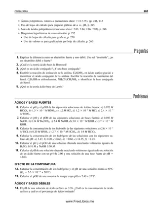 Ka3, el pH
de una solución de Na2HPO4 se puede calcular mediante
(7.86)
y el pH calculado es 9.72. Como el pH de las sales anfotéricas de este tipo es esencialmente
independiente de la concentración, estas sales son útiles para preparar soluciones de pH
conocido para estandarizar medidores de pH. Por ejemplo, el ftalato ácido de potasio,
KHC8H4O2, da una solución de pH 4.0 a 25°C. Sin embargo, estas sales no son buenas
como amortiguadores contra ácidos o bases; su pH no cae en la región de amortiguador,
sino en el punto final de una curva de titulación, donde el pH cambia en forma marcada;
es decir, donde un protón se neutralizó recientemente.
Para HA2
, se sustituye [HA2
]
por [HA
]; Ka2 por Ka1, y
Ka3 por Ka2.
El KHP es un “amortiguador es-
tándar” del NIST (véase el capí-
tulo 13). El pH de su solución
es fijo, pero no está amorti-
guado.
[H ]2
[H ]
Ka1Kw Ka1Ka2[H2PO4 ]
Ka1 [H2PO4 ]
Kw Ka2[H2PO4 ]
1
[H2
K
PO
a1
4 ]
[H ]
Ka1Kw Ka1Ka2[HA ]
Ka1 [HA ]
[H ] Ka1Ka2
[H ] Ka1Ka2 1.1 10 2
7.5 10 8
2.9 10 5
M
[H ] Ka2Ka3 7.5 10 8
4.8 10 13
1.9 10 10
Para HA2
, [H ] Ka2Ka3 .
7.8 ÁCIDOS POLIPRÓTICOS Y SUS SALES 249
07Christian(219-265).indd 249
07Christian(219-265).indd 249 9/12/08 14:43:04
9/12/08 14:43:04
www.FreeLibros.me
 
