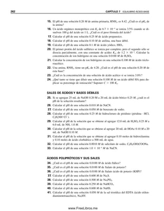 250 CAPÍTULO 7 EQUILIBRIO ÁCIDO-BASE
2. Sal no protonada. El fosfato no protonado es una base de Brønsted bastante fuerte
en solución, y se ioniza como sigue:
PO4
3
 H2O É HPO4
2
 OH
Kb 
Kw

Ka3
(7.87)
La constante Ka3 es muy pequeña y por tanto el equilibrio se ubica significativamente a la
derecha. Como Ka3  Ka2, la hidrólisis del HPO4
2
se suprime por el OH
del primer paso,
y el pH del PO4
3
se puede calcular igual que para una sal de un ácido débil monoprótico.
Sin embargo, como Ka3 es muy pequeña, Kb es relativamente grande, y la cantidad de OH
no es insignificante en comparación con la concentración inicial de PO4
3
(CB

), y se debe
resolver la ecuación cuadrática; es decir, PO4
3
es una base bastante fuerte.
Ejemplo 7.19
Calcular el pH de una solución 0.100 M de Na3PO4.
Solución
PO4
3
 H2O É HPO4
2
 OH
0.100  x x x
[HPO4
2
][OH
]

[PO4
3
]
 Kb 
Kw

Ka3

1.0  1014

4.8  1013
 0.020
(x)(x)

0.100  x

1.0  1014

4.8  1013
 0.020
La concentración es sólo cinco veces Kb, de modo que se usa la ecuación cuadrática:
La disociación (hidrólisis) se completa en un 36%, y el fosfato es una base apreciablemente
fuerte.
x2
0.020x 2.0 10 3
0
x
x [OH ] 0.036 M
pH 12.56
0.200 (0.020)2
4( 2.0 10 3
)
2
Ejemplo 7.20
El EDTA es un ácido poliprótico con cuatro protones (H4Y). Calcular la concentración de
iones hidrógeno de una solución 0.0100 M de Na2EDTA (Na2H2Y).
Solución
Los equilibrios son
H2Y2
É H
 HY3
Ka3  6.9  107
07Christian(219-265).indd 250
07Christian(219-265).indd 250 9/12/08 14:43:05
9/12/08 14:43:05
www.FreeLibros.me
 