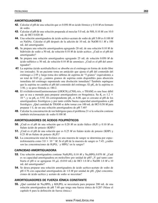 y
H2Y2
es el equivalente de HA
, y H3Y
es el equivalente de H2A. Las constantes de
equilibrio que participan son Ka2 y Ka3 (la primera para el ácido conjugado H3Y
de la sal
hidrolizada). Así,
H2Y2
H2O  H3Y OH Kb
K
K
a
w
2
1
2
.
.
0
2
1
1
0
0
1
3
4
[H ] Ka2Ka3 (2.2 10 3
)(6.9 10 7
)
3.9 10 5
M
El balance CO2/HCO3

se puede
evaluar midiendo dos de los pa-
rámetros en la ecuación 7.88.
4
Se mide el volumen de CO2, pero a partir de la temperatura y la presión atmosférica, se puede calcular el número
de milimoles de CO2 y por ende su concentración en mmol/L en la solución de la cual se originó. A temperatura y
presión estándar, 22.4 L contienen 1 mol de gas.
7.9 Amortiguadores fisiológicos: nos mantienen vivos
El pH de la sangre en un individuo sano permanece notablemente constante entre 7.35 y
7.45. Esto se debe a que la sangre contiene varios amortiguadores que la protegen contra
cambios de pH debidos a la presencia de metabolitos ácidos o básicos. Desde el punto de
vista fisiológico, un cambio de 0.3 unidades de pH es extremo. Los metabolitos ácidos
se producen de ordinario en mayores cantidades que los metabolitos básicos, y el dióxido
de carbono es el principal. La capacidad amortiguadora de la sangre para manejar el CO2
se estima que está distribuida entre varios sistemas amortiguadores como sigue: hemoglo-
bina y oxihemoglobina, 62%; H2PO4

/HPO4
2
, 22%; proteína del plasma, 11%; bicarbo-
nato, 5%. Las proteínas contienen grupos carboxílicos y amino, que son ácidos y bases
débiles, respectivamente. Por tanto, son eficaces agentes amortiguadores. La capacidad
combinada amortiguadora de la sangre para neutralizar ácidos se designa por los clínicos
como “reserva alcalina”, y se determina a menudo en el laboratorio clínico. Ciertas enfer-
medades provocan perturbaciones en el balance de ácidos del cuerpo. Por ejemplo, la
diabetes puede causar la “acidosis”, que puede ser fatal.
Un importante análisis de diagnóstico es el balance de CO2/HCO3

en la sangre. Esta
proporción se relaciona con el pH de la sangre mediante la ecuación de Henderson-Has-
selbalch (7.45):
(7.88)
donde H2CO3 se puede considerar igual a la concentración de CO2 disuelto en la sangre;
6.10 es el pKa1 del ácido carbónico en la sangre a temperatura del cuerpo (37°C). Normal-
mente, la concentración de bicarbonato en la sangre es alrededor de 26.0 mmol/L, en tanto
que la concentración de bióxido de carbono es 1.3 mmol/L. De acuerdo con esto, para la
sangre,
Mediante titulometría (experimento 8) se puede determinar la concentración de HCO3

, o
se puede determinar el contenido total de dióxido de carbono (HCO3

 CO2 disuelto)
por acidificación y medición del gas liberado.4
Si se realizan ambos análisis, se puede
pH 6.10 log
[
[
H
H
C
2C
O
O
3
3]
]
pH 6.10 log
1
2
.
6
3
m
m
m
m
o
o
l
l
/
/
L
L
7.40
7.9 AMORTIGUADORES FISIOLÓGICOS: NOS MANTIENEN VIVOS 251
07Christian(219-265).indd 251
07Christian(219-265).indd 251 9/12/08 14:43:06
9/12/08 14:43:06
www.FreeLibros.me
 
