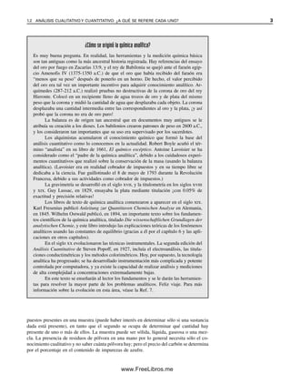 1.2 ANÁLISIS CUALITATIVO Y CUANTITATIVO: ¿A QUÉ SE REFIERE CADA UNO? 3
puestos presentes en una muestra (puede haber interés en determinar sólo si una sustancia
dada está presente), en tanto que el segundo se ocupa de determinar qué cantidad hay
presente de uno o más de ellos. La muestra puede ser sólida, líquida, gaseosa o una mez-
cla. La presencia de residuos de pólvora en una mano por lo general necesita sólo el co-
nocimiento cualitativo y no saber cuánta pólvora hay; pero el precio del carbón se determina
por el porcentaje en el contenido de impurezas de azufre.
¿Cómo se originó la química analítica?
Es muy buena pregunta. En realidad, las herramientas y la medición química básica
son tan antiguas como la más ancestral historia registrada. Hay referencias del ensayo
del oro por fuego en Zacarías 13:9, y el rey de Babilonia se quejó ante el faraón egip-
cio Amenofis IV (1375-1350 a.C.) de que el oro que había recibido del faraón era
“menos que su peso” después de ponerlo en un horno. De hecho, el valor percibido
del oro era tal vez un importante incentivo para adquirir conocimiento analítico. Ar-
químedes (287-212 a.C.) realizó pruebas no destructivas de la corona de oro del rey
Hieronte. Colocó en un recipiente lleno de agua trozos de oro y de plata del mismo
peso que la corona y midió la cantidad de agua que desplazaba cada objeto. La corona
desplazaba una cantidad intermedia entre las correspondientes al oro y la plata, ¡y así
probó que la corona no era de oro puro!
La balanza es de origen tan ancestral que en documentos muy antiguos se le
atribuía su creación a los dioses. Los babilonios crearon patrones de peso en 2600 a.C.,
y los consideraron tan importantes que su uso era supervisado por los sacerdotes.
Los alquimistas acumularon el conocimiento químico que formó la base del
análisis cuantitativo como lo conocemos en la actualidad. Robert Boyle acuñó el tér-
mino “analista” en su libro de 1661, El químico escéptico. Antoine Lavoisier se ha
considerado como el “padre de la química analítica”, debido a los cuidadosos experi-
mentos cuantitativos que realizó sobre la conservación de la masa (usando la balanza
analítica). (Lavoisier era en realidad cobrador de impuestos y en su tiempo libre se
dedicaba a la ciencia. Fue guillotinado el 8 de mayo de 1793 durante la Revolución
Francesa, debido a sus actividades como cobrador de impuestos.)
La gravimetría se desarrolló en el siglo xvii, y la titulometría en los siglos xviii
y xix. Guy Lussac, en 1829, ensayaba la plata mediante titulación ¡con 0.05% de
exactitud y precisión relativas!
Los libros de texto de química analítica comenzaron a aparecer en el siglo xix.
Karl Fresenius publicó Anleitung zur Quantitaven Chemischen Analyse en Alemania,
en 1845. Wilhelm Ostwald publicó, en 1894, un importante texto sobre los fundamen-
tos científicos de la química analítica, titulado Die wissenschaftlichen Grundlagen der
analytischen Chemie, y este libro introdujo las explicaciones teóricas de los fenómenos
analíticos usando las constantes de equilibrio (gracias a él por el capítulo 6 y las apli-
caciones en otros capítulos).
En el siglo xx evolucionaron las técnicas instrumentales. La segunda edición del
Análisis Cuantitativo de Steven Popoff, en 1927, incluía el electroanálisis, las titula-
ciones conductimétricas y los métodos colorimétricos. Hoy, por supuesto, la tecnología
analítica ha progresado; se ha desarrollado instrumentación más complicada y potente
controlada por computadora, y ya existe la capacidad de realizar análisis y mediciones
de alta complejidad a concentraciones extremadamente bajas.
En este texto se enseñarán al lector los fundamentos y se le darán las herramien-
tas para resolver la mayor parte de los problemas analíticos. Feliz viaje. Para más
información sobre la evolución en esta área, véase la Ref. 7.
01Christian(001-019).indd 3
01Christian(001-019).indd 3 9/12/08 13:31:46
9/12/08 13:31:46
www.FreeLibros.me
 