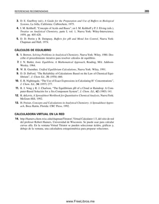 7.10 Amortiguadores para mediciones biológicas y clínicas
Muchas reacciones biológicas de interés proceden en el intervalo de pH de 6 a 8. Algunas,
especialmente las reacciones enzimáticas específicas que podrían usarse para análisis (véase
el capítulo 22), pueden ocurrir en el intervalo de pH de 4 a 10 o incluso más alto. La
selección correcta de los amortiguadores para el estudio de las reacciones biológicas o para
utilizarlos en análisis clínicos puede ser crítica para determinar si influyen o no en una
reacción. Un amortiguador debe tener el pKa correcto, cercano al pH fisiológico, de modo
que la relación [A
]/[HA] en la ecuación de Henderson-Hasselbalch no sea muy distante
de la unidad, y debe ser fisiológicamente compatible.
AMORTIGUADORES DE FOSFATO
Una serie de amortiguadores muy útil es la de amortiguadores de fosfato. Los sistemas
biológicos por lo regular contienen ya algo de fosfatos, y en muchos casos los amortigua-
dores de fosfato no interfieren. Si se eligen las mezclas adecuadas de H3PO4/H2PO4

,
H2PO4

/HPO4
2
o HPO4
2
/PO4
3
, se pueden preparar soluciones para un amplio intervalo
de pH. Véase G. D. Christian y W. C. Purdy, J. Electroanal. Chem., 3 (1962) 363 para las
composiciones de una serie de amortiguadores de fosfato con una fuerza iónica constante
de 0.2. La fuerza iónica es una medida del contenido total salino en una solución (véase
el capítulo 6), y con frecuencia influye en las reacciones, especialmente en estudios ciné-
ticos. Por tanto, estos amortiguadores se podrían usar cuando la fuerza iónica deba ser
constante. Sin embargo, la capacidad de amortiguación disminuye de manera marcada
conforme el pH se aproxima a los valores para las sales individuales mencionadas, y las
sales individuales no son amortiguadores del todo; la mejor capacidad amortiguadora está
dentro de 1 unidad de pH del valor respectivo de pKa, es decir, 1.96  1, 7.12  1 y
12.32  1. Otras soluciones son de mayor utilidad para establecer un pH dado cuando la
adición de ácido o base o su generación en la solución va a ser escasa o nula. Una mezcla
de pH 7.40 es muy buena como amortiguador a valores fisiológicos de pH, aunque por
encima de pH 7.5 su capacidad amortiguadora comienza a disminuir.
Ejemplo 7.22
¿Qué cantidades de NaH2PO4 y Na2HPO4 serán necesarias para preparar 1 L de una solu-
ción amortiguadora de pH 7.45 con una fuerza iónica de 0.100?
Solución
Sea x  [Na2HPO4] y y  [NaH2PO4]. Hay dos incógnitas, y se requieren dos ecuaciones.
(Recuérdese que debe haber el mismo número de ecuaciones que de incógnitas por resol-
ver.) La primera ecuación es la de la fuerza iónica:
  1
2冱 CiZi
2
0.100  1
2[Na
](1)2
 [HPO4
2
)(2)2
 [H2PO4

](1)2
0.100  1
2[(2x  y)(1)2
 x(2)2
 y(1)2
)] (1)
0.100  3x  y
La segunda ecuación es la Henderson-Hasselbalch:
pH  pKa2  log
[HPO4
2
]

[H2PO4

]
7.10 AMORTIGUADORES PARA MEDICIONES BIOLÓGICAS Y CLÍNICAS 253
07Christian(219-265).indd 253
07Christian(219-265).indd 253 9/12/08 14:43:07
9/12/08 14:43:07
www.FreeLibros.me
 