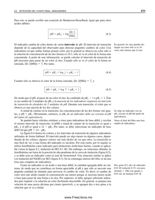 1
2
3
4
5
6
7
8
9
10
11
12
13
14
15
16
17
18
19
20
21
22
23
A B C D E F G H
Curvas logarítmicas para sistema de ácido acético
CHOAc= 0.01 Ka= 1.75E-05
pH [HOAc] log[HOAc] [OAc-
] log[OAc-
] log[H+
] log[OH-
]
0.00 0.01 -2.00 -6.76 0.00 -14.00
4.00 0.01 -2.00 -2.76 -4.00 -10.00
4.76 0.005 -2.30 0.005 -2.30 -4.76 -9.24
5.50 -2.74 0.01 -2.00 -5.50 -8.50
12.00 -9.24 0.01 -2.00 -12.00 -2.00
Fórmulas para celdas en negritas:
Celda B4: [HOAc] = CHOac = $C$2 (Copiar a celda B5)
Celda C4: log[HOAc] = LOG10(B4) (Copiar a celda C6)
Celda E4: log[OAc-
] = log(Ka x CHOAc)+ pH =
= LOG10($E$2*$C$2)+A4 (Copiar a celda E5)
Celda F4: log[H
+
] = -pH = (-A4) (Copiar a final)
Celda G4 (-14-F4) (Copiar a final)
Celda B6: [HOAc] = CHOAc/2 = $C$2/2
Celda D6: [OAc-
] = [HOAc] = B6
Celda E6: log[OAc
-
] =
Celda C7: log[HOAc] = log(CHOAc/Ka) - pH = LOG10($C$2/$E$2)-A7 (Copiar a celda C8)
Celda D7: [OAc-
] = CHOAc = $C$2 (Copiar a celda D8)
Graficar A4:A8 vs. C4:C8, D4:D8, E4:E8 y F4:F8 (Series 1, 2, 3 y 4)
cambiar el valor de la celda C2.
Esta hoja de cálculo se puede usar para otras concentraciones de ácido acético con sólo
: log[OH-
] = 14 - log[H+
] =
LOG10(D6)
Se ve que, cuando [H
]  [H2PO4

], el pH es 3.05. Las concentraciones de HPO4
2
, PO4
3
y OH
en este pH claramente se pueden ignorar, y la aproximación de que [H
]  [H2PO4

]
es válida.
Para una solución 103
M de H2PO4

, se sabe que [H
] ⬇ Ka1Ka2, o pH ⬇ (pKa1 
pKa2)/2 ⬇ (1.96  7.12)/2  4.54. Las especies al parecer presentes a este pH son H2PO4

(103
M), H
(104.54
M), y HPO4
2
⬇ H3PO4 (105.6
M).
Para una solución 103
M de HPO4
2
, pH ⬇ (pKa2  pKa3)/2 ⬇ (7.12  12.32)/
2 ⬇ 9.72. Se ve que, a este pH, [H2PO4

] ⬇ [PO4
3
] ⬇ 106.55
M y [OH
]  104.28
.
Para PO4
3
103
M, se puede escribir una expresión de balance de masas para la
hidrólisis por etapas de cada especie:
[OH
]  [HPO4
2
]  [H2PO4

]  [H3PO4] ⬇ [HPO4
2
]
A partir de la figura 7.4, se ve que, cuando [OH
]  [HPO4
2
], el pH es 10.96. A este pH,
[H2PO4

] y [H3PO4] son  [HPO4
2
], y la aproximación anterior es válida. Para esta so-
lución, [PO4
3
]  104.35
, y [OH
]  103.04
.
EJERCICIO DE HOJA DE CÁLCULO: DIAGRAMA
LOGARÍTMICO PARA HOAc
Se va a preparar una hoja de cálculo (véase abajo) para graficar el diagrama logarítmico de
concentración para el sistema de ácido acético a 0.01 M HOAc (véase la figura 7.3) y com-
parar la gráfica obtenida con la figura 7.3. Si se construye correctamente, se puede usar la
hoja de cálculo para obtener gráficas logarítmicas para diferentes concentraciones de ácido
acético (sugerencia: introducir CHOAc en forma de ecuación en una celda cuando aparezca
en vez de calcularla e introducir un valor constante para una concentración fija).
Se requieren puntos clave para cada una de las cuatro especies, HOAc, OAc
, H
y
OH
. Para HOAc, se sabe que en solución ácida, [HOAc] es esencialmente igual a CHOAc.
Se asigna esa concentración a pH 0 y 4 (celdas B4 y B5). (La celda en negritas es donde
se introduce la fórmula o el valor, y luego se copia hacia abajo). A pH  pKa  4.76,
[HOAc]  [OAc
], y así cada uno será la mitad de CHOAc (celdas B6 y D6). Aquí es donde
Se puede estimar el grado de las
dos reacciones anfotéricas
(ecuaciones 7.76 y 7.77).
7.12 DIAGRAMAS LOGARÍTMICOS DE CONCENTRACIÓN 259
07Christian(219-265).indd 259
07Christian(219-265).indd 259 9/12/08 14:43:09
9/12/08 14:43:09
www.FreeLibros.me
 