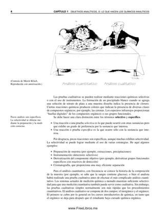 4 CAPÍTULO 1 OBJETIVOS ANALÍTICOS, O: LO QUE HACEN LOS QUÍMICOS ANALÍTICOS
Las pruebas cualitativas se pueden realizar mediante reacciones químicas selectivas
o con el uso de instrumentos. La formación de un precipitado blanco cuando se agrega
una solución de nitrato de plata a una muestra disuelta indica la presencia de cloruro.
Ciertas reacciones químicas producen colores que indican la presencia de diversas clases
de compuestos orgánicos; por ejemplo, las cetonas. Los espectros infrarrojos proporcionan
“huellas digitales” de los compuestos orgánicos o sus grupos funcionales.
Se debe hacer una clara distinción entre los términos selectivo y específico.
● Una reacción o una prueba selectiva es la que puede ocurrir con otras sustancias pero
que exhibe un grado de preferencia por la sustancia que interesa.
● Una reacción o prueba específica es la que ocurre sólo con la sustancia que inte-
resa.
Por desgracia, pocas reacciones son específicas, aunque muchas exhiben selectividad.
La selectividad se puede lograr mediante el uso de varias estrategias. He aquí algunos
ejemplos:
● Preparación de muestra (por ejemplo, extracciones, precipitaciones)
● Instrumentación (detectores selectivos)
● Derivatización del componente objetivo (por ejemplo, derivatizar grupos funcionales
específicos con reactivos de detección)
● Cromatografía, que proporciona una muy eficiente separación
Para el análisis cuantitativo, con frecuencia se conoce la historia de la composición
de la muestra (por ejemplo, se sabe que la sangre contiene glucosa), o bien el analista
habrá realizado una prueba cualitativa antes de efectuar el más complicado análisis cuanti-
tativo. Los sistemas actuales de medición química a menudo muestran suficiente selectivi-
dad para que una medición cuantitativa también pueda servir como cualitativa. Sin embargo,
las pruebas cualitativas simples normalmente son más rápidas que los procedimientos
cuantitativos. El análisis cualitativo se compone de dos campos: el inorgánico y el orgánico.
El primero se cubre por lo general en los cursos introductorios de química, en tanto que
el orgánico se deja para después que el estudiante haya cursado química orgánica.
(Cortesía de Merck KGaA.
Reproducida con autorización.) Análisis cuantitativo Análisis cualitativo
Pocos análisis son específicos.
La selectividad se obtiene me-
diante la preparación y la medi-
ción correctas.
01Christian(001-019).indd 4
01Christian(001-019).indd 4 9/12/08 13:31:47
9/12/08 13:31:47
www.FreeLibros.me
 