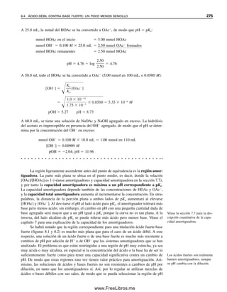 AMORTIGUADORES
42. Calcular el pH de una solución que es 0.050 M en ácido fórmico y 0.10 M en formato
de sodio.
43. Calcular el pH de una solución preparada al mezclar 5.0 mL de NH3 0.10 M con 10.0
mL de HCl 0.020 M.
44. Una solución amortiguadora de ácido acético-acetato de sodio de pH 5.00 es 0.100 M
en NaOAc. Calcular el pH después de la adición de 10 mL de NaOH 0.1 M a 100
mL del amortiguador.
45. Se prepara una solución amortiguadora agregando 20 mL de una solución 0.10 M de
hidróxido de sodio a 50 mL de solución 0.10 M de ácido acético. ¿Cuál es el pH del
amortiguador?
46. Se prepara una solución amortiguadora agregando 25 mL de solución 0.050 M de
ácido sulfúrico a 50 mL de solución 0.10 M de amoniaco. ¿Cuál es el pH del amor-
tiguador?
47. La aspirina (ácido acetilsalicílico) se absorbe en el estómago en forma de ácido libre
(no ionizado). Si un paciente toma un antiácido que ajusta el pH del contenido del
estómago a 2.95 y luego toma dos tabletas de aspirina de “5 granos” (equivalentes a
un total de 0.65 g), ¿cuántos gramos de aspirina están disponibles para absorción
inmediata del estómago suponiendo una disolución inmediata? También supóngase
que la aspirina no cambia el pH del contenido del estómago. El pKa de la aspirina es
3.50, y su peso fórmula es 180.2.
48. El tris(hidroximetil)aminometano [(HOCH2)3CNH2-tris, o THAM] es una base débil
que se usa a menudo para preparar amortiguadores en bioquímica. Su Kb es 1.2 
106
, y su pKb es 5.92. El correspondiente pKa es 8.08, que es cercano al pH de los
amortiguadores fisiológicos y por tanto exhibe buena capacidad amortiguadora a pH
fisiológico. ¿Qué cantidad de THAM se debe tomar con 100 mL de HCl 0.50 M para
preparar 1 L de un una solución amortiguadora de pH 7.40?
49. Calcular la concentración de ion hidrógeno para el problema 21 si la solución contiene
también tricloroacetato de sodio 0.100 M.
AMORTIGUADORES DE ÁCIDOS POLIPRÓTICOS
50. ¿Cuál es el pH de una solución que es 0.20 M en ácido ftálico (H2P) y 0.10 M en
ftalato ácido de potasio (KHP)?
51. ¿Cuál es el pH de una solución que es 0.25 M en ftalato ácido de potasio (KHP) y
0.25 M en ftalato de potasio (K2P)?
52. La concentración total de fosfatos en una muestra de sangre se determina por espec-
trofotometría como 3.0  103
M. Si el pH de la muestra de sangre es 7.45, ¿cuáles
son las concentraciones de H2PO4

y HPO4
2
en la sangre?
CAPACIDAD AMORTIGUADORA
53. Una solución amortiguadora contiene NaH2PO4 0.10 M y Na2HPO4 0.070 M. ¿Cuál
es su capacidad amortiguadora en moles/litro por unidad de pH? ¿Y qué tanto cam-
biaría el pH si se agregaran 10 L (0.010 mL) de HCl 1.0 M o NaOH 1.0 M a 10
mL del amortiguador?
54. Se desea preparar una solución amortiguadora de ácido acético-acetato de sodio de
pH 4.76 con capacidad amortiguadora de 1.0 M por unidad de pH. ¿Qué concentra-
ciones de ácido acético y acetato de sodio se necesitan?
AMORTIGUADORES DE FUERZA IÓNICA CONSTANTE
55. ¿Qué cantidad de Na2HPO4 y KH2PO4 se necesitaría para preparar 200 mL de una
solución amortiguadora de pH 7.40 que tenga una fuerza iónica de 0.20? (Véase el
capítulo 6 para la definición de fuerza iónica.)
PROBLEMAS 263
07Christian(219-265).indd 263
07Christian(219-265).indd 263 9/12/08 14:43:10
9/12/08 14:43:10
www.FreeLibros.me
 