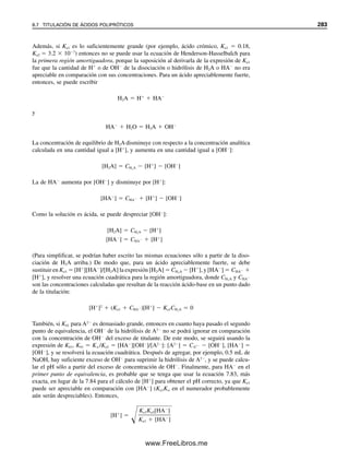 Para esto se puede escribir una ecuación de Henderson-Hasselbach, igual que para otros
ácidos débiles:
(8.3)
El indicador cambia de color dentro de cierto intervalo de pH. El intervalo de transición
depende de la capacidad del observador para detectar pequeños cambios de color. Con
indicadores en que ambas formas poseen color, por lo general se observa un color sólo si
la relación de concentración de las dos formas es 10:1; sólo se ve el color de la forma más
concentrada. A partir de esta información, se puede calcular el intervalo de transición de
pH necesario para pasar de un color al otro. Cuando sólo se ve el color de la forma no
ionizada, [In
]/[HIn]  10
1 . Por tanto,
(8.4)
Cuando sólo se observa el color de la forma ionizada, [In
]/[HIn]  10
1 , y
(8.5)
De modo que el pH, al pasar de un color al otro, ha cambiado de pKa  1 a pKa  1. Éste
es un cambio de 2 unidades de pH, y la mayoría de los indicadores requieren un intervalo
de transición de alrededor de 2 unidades de pH. Durante esta transición, el color que se
observa es una mezcla de los dos colores.
A mitad de camino en la transición, las concentraciones de las dos formas son igua-
les, y pH  pKa. Obviamente, entonces, el pKa de un indicador debe ser cercano al pH
del punto de equivalencia.
Se pueden hacer cálculos similares a éstos para indicadores de base débil, y revelan
el mismo intervalo de transición: el pOH a mitad de camino de la transición es igual a
pKb, y el pH es igual a 14  pKb. Por tanto, se debe seleccionar un indicador de base
débil tal que pH  14 – pKb.
La figura 8.4 ilustra los colores y los intervalos de transición de algunos indicadores
utilizados de forma habitual. El intervalo puede ser algo menor en algunos casos, depen-
diendo de los colores; algunos colores son más fáciles de ver que otros. La transición es
más fácil de ver si una forma del indicador es incolora. Por esta razón, por lo regular se
utiliza fenolftaleína como indicador para titulaciones ácido-base fuertes, cuando es aplica-
ble (véase la figura 8.1, titulación de HCl 0.1 M). Sin embargo, en soluciones diluidas, la
fenolftaleína cae fuera de la porción de alta pendiente de la curva de titulación (figura 8.2),
y se debe usar un indicador como el azul de bromotimol. Una situación similar se aplica
a la titulación del NaOH con HCl (figura 8.3). En la contratapa interior del libro se da una
lista más completa de indicadores.
Como un indicador es un ácido o una base débil, la cantidad agregada debe ser mí-
nima, de modo que no contribuya en forma apreciable al pH y que sólo se necesite una
pequeña cantidad de titulante para provocar el cambio de color. Es decir, el cambio de
color será más nítido cuando la concentración sea menor porque se necesita menos ácido
o base para pasar de una forma a la otra. Por supuesto, se debe agregar suficiente indica-
dor para impartir a la solución un color fácilmente discernible. En general, se prepara una
solución de unas pocas décimas por ciento (peso/vol), y se agregan dos o tres gotas a la
solución que se va a titular.
En general, los ojos pueden dis-
tinguir un color sólo si es 10
veces más intenso que el otro.
Se elige un indicador con un
pKa cercano al pH del punto de
equivalencia.
Véase al final del libro una lista
amplia de indicadores.
Dos gotas (0.1 mL) de indicador
0.01 M (solución 0.1% con peso
fórmula  100) son iguales a
0.01 mL de titulante 0.01 M.
pH pKIn g
o
l
[In ]
[HIn]
pH pKa log 1
1
0 pKa 1
pH pKa log 1
1
0
pKa 1
8.2 DETECCIÓN DEL PUNTO FINAL: INDICADORES 271
08Christian(266-293).indd 271
08Christian(266-293).indd 271 9/12/08 15:37:15
9/12/08 15:37:15
www.FreeLibros.me
 