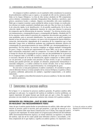 Al comparar el análisis cualitativo con el cuantitativo debe considerarse la secuencia
de procedimientos analíticos que se siguen, y un ejemplo de ello son las sustancias prohi-
bidas en los Juegos Olímpicos. La lista de ellas incluye alrededor de 500 componentes
activos distintos: estimulantes, esteroides, bloqueadores beta, diuréticos, narcóticos, anal-
gésicos, anestésicos locales y sedantes. Algunos son detectables sólo como metabolitos.
Dado que se requiere examinar a gran cantidad de atletas en poco tiempo, no resulta prác-
tico efectuar un estudio cuantitativo detallado para cada uno. Hay tres fases en el análisis:
la de selección rápida, la de identificación y la de posible cuantificación. En la fase de
selección rápida se prueban rápidamente muestras de orina para detectar la presencia
de compuestos que las diferenciarían de muestras “normales”. Las diversas técnicas inclu-
yen inmunoensayos, cromatografía de gases y cromatografía de líquidos. Alrededor del 5%
de las muestras suelen indicar la presencia de compuestos desconocidos que pueden o no
estar prohibidos, pero es necesario identificarlos. Las muestras con un perfil sospechoso
durante la fase de selección se someten a un nuevo ciclo de preparación (quizás hidrólisis,
extracción, derivatización), dependiendo de la naturaleza de los compuestos que se han
detectado. Luego éstos se identifican mediante una combinación altamente selectiva de
cromatografía de gases/espectrometría de masas (GC/MS, gas chromatography/mass es-
pectrometry). En esta técnica, las mezclas complejas se separan mediante cromatografía
de gases y luego se detectan por espectrometría de masas (MS), con lo que se obtienen
datos estructurales moleculares sobre los compuestos. Los datos de MS combinados con
el tiempo de elución del cromatógrafo de gases dan una alta probabilidad de la presencia
de un compuesto dado. La GC/MS es costosa y tardada, de modo que se usa sólo cuando
es necesario. Después de la fase de identificación, algunos compuestos se deben cuantifi-
car con precisión, ya que pueden estar presentes en bajos niveles, lo que se consideraría
normal, pues pueden provenir, por ejemplo, de alimentos, preparaciones farmacéuticas o
esteroides endógenos, y se deben confirmar los niveles elevados. Esto se hace mediante
técnicas cuantitativas como la espectrofotometría o la cromatografía de gases.
En este texto se trata principalmente el análisis cuantitativo. Al considerar la aplica-
ción de diferentes técnicas se toman ejemplos de las ciencias biológicas, la química clínica,
la química ambiental, aplicaciones de sanidad y seguridad ocupacionales, y de análisis
industriales.
En este capítulo se describen brevemente los procesos analíticos. Se dan más detalles
en capítulos posteriores.
1.3 Comencemos: los procesos analíticos
En la figura 1.1 se muestran los procesos analíticos generales. El químico analítico debe
participar en cada paso. La ocupación del analista en realidad es resolver problemas, un
aspecto importante del equipo humano que decide qué, por qué y cómo. En seguida se
presentan con más detalle las operaciones unitarias más comunes de la química analítica.
DEFINICIÓN DEL PROBLEMA: ¿QUÉ SE DEBE SABER
EN REALIDAD? (NO NECESARIAMENTE TODO)
Antes de que el analista pueda diseñar un procedimiento de análisis, debe saber qué infor-
mación se necesita, quién la necesita, para qué propósito, y qué tipo de muestra se va a
analizar. El analista debe tener buena comunicación con el cliente. Esta etapa del análisis
es quizá la más importante. El cliente puede ser la Agencia para la Protección del Ambiente
(EPA, Environmental Protection Agency), un cliente industrial, un ingeniero o la abuelita
del analista, cada uno de los cuales puede tener diferentes criterios o necesidades, y dis-
tinta comprensión de lo que implica y significa un análisis químico. Es importante comu-
La forma de realizar un análisis
depende de la información que
se requiera.
1.3 COMENCEMOS: LOS PROCESOS ANALÍTICOS 5
01Christian(001-019).indd 5
01Christian(001-019).indd 5 9/12/08 13:31:48
9/12/08 13:31:48
www.FreeLibros.me
 