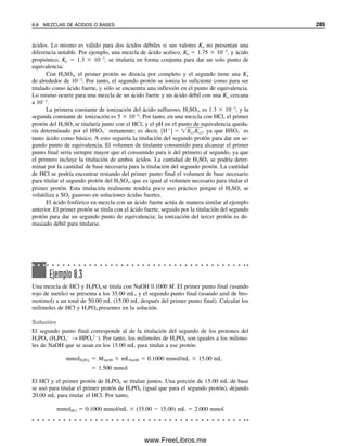 En la tabla 8.2 se resumen las ecuaciones que rigen las diferentes porciones de la
curva de titulación, como se desarrollaron en el capítulo 7. Tan pronto como se inicia
la titulación, algo de HOAc se convierte en NaOAc y se establece un sistema amortiguador.
Conforme avanza la titulación, el pH aumenta lentamente al cambiar la relación [OAc
]/
[HOAc]. En el punto medio de la titulación, [OAc
]  [HOAc], y el pH es igual a pKa.
En el punto de equivalencia se tiene una solución de NaOAc. Ya que ésta es una base de
Brønsted (se hidroliza) el pH en el punto de equivalencia debe ser alcalino. El pH depen-
derá de la concentración de NaOAc (véanse la ecuación 7.32 y la figura 8.6). Cuanto
mayor sea la concentración, mayor será el pH. Como se agrega NaOH en exceso más allá
del punto de equivalencia, se suprime la ionización de la base OAc
hasta una cantidad
insignificante (véase la ecuación 7.23) y el pH se determina sólo a partir de la concentra-
ción de OH
en exceso. Por tanto, la curva de titulación más allá del punto de equivalen-
cia sigue la de titulación de un ácido fuerte.
12
8
6
Punto medio: pH = pKa
4
2
0
10
20 40 60 80 100 120 140
pH
mL 0.1 M NaOH
0
Fenolftaleína
Rojo de metilo
Figura 8.5. Curva de titula-
ción para 100 mL de HOAc
0.1 M contra NaOH 0.1 M.
Tabla 8.2
Ecuaciones que rigen una titulación de ácido débil (HA) o de base débil (B)
Fracción F
Ácido débil Base débil
titulada Presente Ecuación Presente Ecuación
F 0 HA [H ] Ka CHA (ec. 7.20) B [OH ] Kb CB (Ejemplo 7.8)
0 F 1 HA/A pH pKa log (ec. 7.45) B/BH pH (pKw pKb) log (ec. 7.56)
F 1 A [OH ] CA (ec. 7.32) BH [H ] CBH (ec. 7.39)
F 1 OH /A [OH ] [titulante en exceso] H /BH [H ] [titulante en exceso]
Kw
Kb
Kw
Ka
CB
CBH
CA
CHA
8.4 ÁCIDO DÉBIL CONTRA BASE FUERTE: UN POCO MENOS SENCILLO 273
08Christian(266-293).indd 273
08Christian(266-293).indd 273 9/12/08 15:37:16
9/12/08 15:37:16
www.FreeLibros.me
 