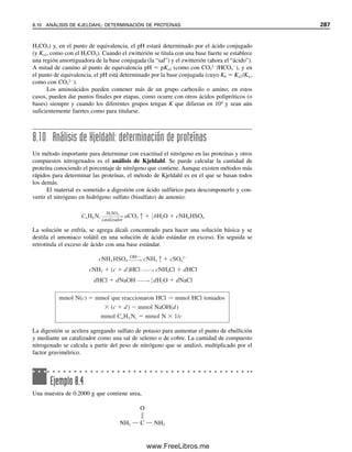 La región ligeramente ascendente antes del punto de equivalencia es la región amor-
tiguadora. La parte más plana se ubica en el punto medio, es decir, donde la relación
[OAc]/[HOAc] es 1 (véanse amortiguadores y capacidad amortiguadora en la sección 7.7),
y por tanto la capacidad amortiguadora es máxima a un pH correspondiente a pKa.
La capacidad amortiguadora depende también de las concentraciones de HOAc y OAc
,
y la capacidad total amortiguadora aumenta al incrementarse la concentración. En otras
palabras, la distancia de la porción plana a ambos lados de pKa aumentará al elevarse
[HOAc] y [OAc
]. Al desviarse el pH al lado ácido para pKa, el amortiguador tolerará más
base pero menos ácido; sin embargo, el cambio en pH con una pequeña cantidad dada de
base agregada será mayor que a un pH igual a pKa porque la curva no es tan plana. A la
inversa, del lado alcalino de pKa se puede tolerar más ácido pero menos base. Véase el
capítulo 7 para una explicación de la capacidad de los amortiguadores.
Se habrá notado que la región correspondiente para una titulación ácido fuerte-base
fuerte (figuras 8.1 y 8.2) es mucho más plana que para el caso de un ácido débil. A este
respecto, una solución de un ácido fuerte o de una base fuerte es mucho más resistente a
cambios de pH por adición de H
o de OH
que los sistemas amortiguadores que se han
analizado. El problema es que están restringidas a una región de pH muy estrecha, ya sea
muy ácida o muy alcalina, en especial si la concentración del ácido o la base ha de ser lo
suficientemente fuerte como para tener una capacidad significativa contra un cambio de
pH. De modo que estas regiones rara vez tienen valor práctico para amortiguación. Asi-
mismo, las soluciones de ácidos y bases fuertes no son resistentes a cambios de pH por
dilución, en tanto que los amortiguadores sí. Así, por lo regular se utilizan mezclas de
ácidos o bases débiles con sus sales, de modo que se pueda seleccionar la región de pH
A 25.0 mL, la mitad del HOAc se ha convertido a OAc
, de modo que pH  pKa:
mmol HOAc en el inicio  5.00 mmol HOAc
mmol OH
 0.100 M  25.0 mL  2.50 mmol OAc
formados
mmol HOAc remanentes  2.50 mmol HOAc
pH  4.76  log
2.50

2.50
 4.76
A 50.0 ml, todo el HOAc se ha convertido a OAc
(5.00 mmol en 100 mL, o 0.0500 M):
A 60.0 mL, se tiene una solución de NaOAc y NaOH agregado en exceso. La hidrólisis
del acetato es imperceptible en presencia del OH
agregado, de modo que el pH se deter-
mina por la concentración del OH
en exceso:
mmol OH
 0.100 M  10.0 mL  1.00 mmol en 110 mL
[OH
]  0.00909 M
pOH  2.04; pH  11.96
Véase la sección 7.7 para la des-
cripción cuantitativa de la capa-
cidad amortiguadora.
[OH ] [OAc ]
0.0500 5.35 10 6
M
pOH 5.27 pH 8.73
1.0 10 14
1.75 10 5
Kw
Ka
Los ácidos fuertes son realmente
buenos amortiguadores, aunque
su pH cambia con la dilución.
8.4 ÁCIDO DÉBIL CONTRA BASE FUERTE: UN POCO MENOS SENCILLO 275
08Christian(266-293).indd 275
08Christian(266-293).indd 275 9/12/08 15:37:16
9/12/08 15:37:16
www.FreeLibros.me
 