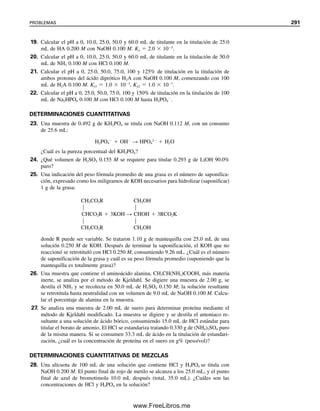 Las curvas de titulación de diferentes concentraciones de NH3 titulado con concen-
traciones variables de HCl serían imágenes especulares de las curvas de la figura 8.6. No
se podría usar como indicador el rojo de metilo en soluciones diluidas. En la figura 8.9 se
muestran las curvas de titulación para bases débiles con diferentes valores de Kb (100 mL,
0.1 M) contra HCl 0.1 M. En las macrotitulaciones se puede titular con exactitud una base
con Kb de 106
usando un indicador visual.
8.6 Titulación de carbonato de sodio: una base diprótica
El carbonato de sodio es una base Brønsted que se usa como estándar primario para la
estandarización de ácidos fuertes. Se hidroliza en dos etapas:
CO3
2
 H2O É HCO3

 OH
KH1  Kb1 
Kw

Ka2
 2.1  104
(8.8)
HCO3

 H2O É CO2  H2O  OH
KH2  Kb2 
Kw

Ka1
 2.3  108
(8.9)
donde Ka1 y Ka2 se refieren a valores de Ka de H2CO3; HCO3

es el ácido conjugado de
CO3
2
y H2CO3 es el ácido conjugado de HCO3

, y los valores de Kb se calculan como se
describe en el capítulo 7 para sales de ácidos y bases débiles (es decir, de KaKb  Kw).
El carbonato de sodio se puede titular para dar puntos finales correspondientes a las
adiciones consecutivas de protones para formar HCO3

y CO2. (El ácido carbónico, H2CO3,
se disocia en solución ácida a CO2 —su anhídrido ácido— y H2O.) Los valores de Kb
deben diferir por lo menos en 104
para obtener buena separación de las inflexiones de sus
puntos de equivalencia en un caso como éste.
En la figura 8.10 se muestra (con línea continua) una curva de titulación para Na2CO3
contra HCl. Aun cuando Kb1 es considerablemente mayor que el 106
necesario para un
punto final nítido, la inflexión del pH disminuye debido a la formación de CO2 más allá
del primer punto de equivalencia. El segundo punto final no es muy nítido debido a que
12
14
8
6
4
2
0
10
20 40 60 80 100 120 140
pH
mL 0.1 M HCI
0
Kb = 10−9
Kb = 10−7
Kb = 10−5
Kb = 10−3
Figura 8.9. Curvas de titula-
ción para 100 mL de bases dé-
biles 0.1 M de diferentes
valores de Kb contra HCl
0.1 M.
8.6 TITULACIÓN DE CARBONATO DE SODIO: UNA BASE DIPRÓTICA 279
08Christian(266-293).indd 279
08Christian(266-293).indd 279 9/12/08 15:37:17
9/12/08 15:37:17
www.FreeLibros.me
 