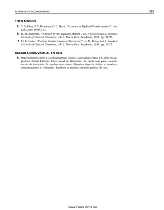 rre a pH  7, como se indica en la línea punteada de la figura 8.10, porque hay una pequeña
cantidad de HCO3

que todavía queda por titular después de la ebullición. Es decir, habrá
todavía un ligero efecto amortiguador durante todo el resto de la titulación, y todavía
permanecerá el CO2 diluido en el punto de equivalencia.
Se puede usar verde de bromocresol de modo similar al rojo de metilo. Su intervalo
de transición es de pH 3.8 a 5.4, con cambio de color de azul a amarillo pasando por el
verde pálido (véase el experimento 7). De modo similar se puede usar púrpura de metilo
(véase el experimento 19).
Se puede usar el punto final del anaranjado de metilo (sin hervir) agregando un
colorante azul, xileno cianol FF, al indicador. Esta mezcla se llama anaranjado de metilo
modificado. El color azul es complementario del color naranja del anaranjado de metilo
alrededor de pH 2.8. Esto imparte un color gris al punto de equivalencia, cuyo intervalo
de transición es menor que el del anaranjado de metilo. Esto da por resultado un punto
final más nítido. Con todo, no es tan nítido como el punto final del rojo de metilo. También
se puede usar el anaranjado de metilo titulando hasta el color del indicador en una solución
de ftalato ácido de potasio, que tiene un pH cercano a 4.0
8.7 Titulación de ácidos polipróticos
Los ácidos dipróticos se pueden titular por etapas, como se tituló el carbonato de sodio.
Para obtener buenas inflexiones en el punto final para la titulación del primer protón, Ka1
debe ser por lo menos 104
 Ka2. Si Ka2 está dentro del intervalo requerido de 107
a 108
,
necesario para una titulación exitosa, se obtiene una inflexión de punto final para la titula-
ción del segundo protón. Los ácidos tripróticos (por ejemplo H3PO4) se pueden titular de
manera similar, pero Ka3 por lo general es demasiado pequeña para obtener una inflexión
en el punto final para la titulación del tercer protón. La figura 8.12 ilustra la curva de titu-
lación para un ácido diprótico H2A, y la tabla 8.3 resume las ecuaciones que rigen las di-
ferentes porciones de la curva de titulación. El pH al principio de la titulación está deter-
minado por la ionización del primer protón si la solución no se encuentra demasiado diluida
(véase la explicación de ácidos polipróticos en el capítulo 7). Si Ka1 no es demasiado grande
y la cantidad disociada se minimiza en comparación con la concentración analítica del ácido,
se puede usar la ecuación aproximada dada para calcular [H
]. De otra manera se debe usar
la fórmula cuadrática para resolver la ecuación 7.20 (véase el ejemplo 7.17).
La ebullición de la solución eli-
mina el CO2, elevando el pH al
del HCO3

12
8
6
4
2
0
10
20 40 60 80 100
Rojo de metilo
Amarillo
Hervir
Rojo
Anaranjado de metilo
Fenolftaleína
120
pH
mL 0.1 M HCI
0
Figura 8.11. Titulación de
50 mL de Na2CO3 0.1 M con
HCl 0.1 M, usando indicador
de rojo de metilo.
8.7 TITULACIÓN DE ÁCIDOS POLIPRÓTICOS 281
08Christian(266-293).indd 281
08Christian(266-293).indd 281 9/12/08 15:37:18
9/12/08 15:37:18
www.FreeLibros.me
 