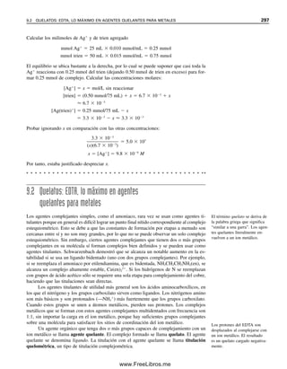 ácidos. Lo mismo es válido para dos ácidos débiles si sus valores Ka no presentan una
diferencia notable. Por ejemplo, una mezcla de ácido acético, Ka  1.75  105
, y ácido
propiónico, Ka  1.3  105
, se titularía en forma conjunta para dar un solo punto de
equivalencia.
Con H2SO4, el primer protón se disocia por completo y el segundo tiene una Ka
de alrededor de 102
. Por tanto, el segundo protón se ioniza lo suficiente como para ser
titulado como ácido fuerte, y sólo se encuentra una inflexión en el punto de equivalencia.
Lo mismo ocurre para una mezcla de un ácido fuerte y un ácido débil con una Ka cercana
a 102
.
La primera constante de ionización del ácido sulfuroso, H2SO3, es 1.3  102
, y la
segunda constante de ionización es 5  106
. Por tanto, en una mezcla con HCl, el primer
protón del H2SO3 se titularía junto con el HCl, y el pH en el punto de equivalencia queda-
ría determinado por el HSO3

remanente; es decir, [H ] Ka1Ka2, ya que HSO3

es
tanto ácido como básico. A esto seguiría la titulación del segundo protón para dar un se-
gundo punto de equivalencia. El volumen de titulante consumido para alcanzar el primer
punto final sería siempre mayor que el consumido para ir del primero al segundo, ya que
el primero incluye la titulación de ambos ácidos. La cantidad de H2SO3 se podría deter-
minar por la cantidad de base necesaria para la titulación del segundo protón. La cantidad
de HCl se podría encontrar restando del primer punto final el volumen de base necesario
para titular el segundo protón del H2SO3, que es igual al volumen necesario para titular el
primer protón. Esta titulación realmente tendría poco uso práctico porque el H2SO3 se
volatiliza a SO2 gaseoso en soluciones ácidas fuertes.
El ácido fosfórico en mezcla con un ácido fuerte actúa de manera similar al ejemplo
anterior. El primer protón se titula con el ácido fuerte, seguido por la titulación del segundo
protón para dar un segundo punto de equivalencia; la ionización del tercer protón es de-
masiado débil para titularse.
Ejemplo 8.3
Una mezcla de HCl y H3PO4 se titula con NaOH 0.1000 M. El primer punto final (usando
rojo de metilo) se presenta a los 35.00 mL, y el segundo punto final (usando azul de bro-
motimol) a un total de 50.00 mL (15.00 mL después del primer punto final). Calcular los
milimoles de HCl y H3PO4 presentes en la solución.
Solución
El segundo punto final corresponde al de la titulación del segundo de los protones del
H3PO4 (H2PO4

→ HPO4
2
). Por tanto, los milimoles de H3PO4 son iguales a los milimo-
les de NaOH que se usan en los 15.00 mL para titular a ese protón:
mmolH3PO4
 MNaOH  mLNaOH  0.1000 mmol/mL  15.00 mL
 1.500 mmol
El HCl y el primer protón de H3PO4 se titulan juntos. Una porción de 15.00 mL de base
se usó para titular el primer protón de H3PO4 (igual que para el segundo protón), dejando
20.00 mL para titular el HCl. Por tanto,
mmolHCl  0.1000 mmol/mL  (35.00  15.00) mL  2.000 mmol
8.8 MEZCLAS DE ÁCIDOS O BASES 285
08Christian(266-293).indd 285
08Christian(266-293).indd 285 9/12/08 15:37:19
9/12/08 15:37:19
www.FreeLibros.me
 