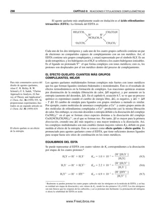 286 CAPÍTULO 8 TITULACIONES ÁCIDO-BASE
Del mismo modo, se pueden titular mezclas de bases si sus fortalezas son lo suficientemente
diferentes. De nuevo, la diferencia en los valores de Kb debe ser por lo menos de 104
.
Asimismo, si una base es fuerte, la base débil debe tener una Kb no mayor de alrededor
de 105
para obtener puntos finales separados. Por ejemplo, el hidróxido de sodio no da
un punto final separado del de la titulación de CO3
2
a HCO3

cuando se titulan en pre-
sencia de Na2CO3 (Kb1  2.1  104
).
8.9 Titulación de aminoácidos: éstos son ácidos y bases
Los aminoácidos son importantes en química farmacéutica y en bioquímica. Son sustancias
anfotéricas que contienen tanto grupos donadores de hidrógeno como básicos (es decir,
pueden actuar como ácidos o bases). El grupo ácido es el carboxilo (¬CO2H), y el grupo
básico es un grupo amino (¬NH2). En soluciones acuosas, estas sustancias tienden a ex-
perimentar transferencia de protones del grupo carboxilo al grupo amino debido a que el
RNH2 es una base más fuerte que RCO2

. El resultado es un zwitterión:
Como estas sustancias son anfotéricas, se pueden titular ya sea con un ácido fuerte o con
una base fuerte. Muchos aminoácidos son demasiado débiles para titularse en soluciones
acuosas, pero algunos dan puntos finales adecuados, en especial si se usa un aparato me-
didor de pH para construir la curva de titulación.
Si se considera al ácido conjugado del zwitterión como un ácido diprótico que se
ioniza por etapas se tendría:
(8.10)
Los valores de Ka1 y Ka2 se tabulan frecuentemente para los aminoácidos (véase la tabla
C.1 en el apéndice C). Los valores que aparecen en la lista representan las ionizaciones
sucesivas de la forma protonada (es decir, el ácido conjugado del zwitterión); esta forma
se ioniza para dar primero el zwitterión anfotérico y, segundo, para dar la base conjugada,
que es la misma que una sal de un ácido débil que se hidroliza. Los equilibrios ácido-base
de los aminoácidos se tratan de igual manera que para otro ácido diprótico. La concentra-
ción de ion hidrógeno del zwitterión se calcula del mismo modo que para cualquier sal
anfotérica, como el HCO3

, según se describió en el capítulo 7; es decir,
(8.11)
La titulación de aminoácidos no es diferente de la de otras sustancias anfotéricas, como
HCO3

. En este último caso, la titulación con una base da CO3
2
, con una región amorti-
guadora intermedia CO3
2
/HCO3

, y la titulación con un ácido da H2CO3, con una región
amortiguadora intermedia de HCO3

/H2CO3.
Cuando el zwitterión de un aminoácido se titula con un ácido fuerte se establece
primero una región amortiguadora que consiste en el zwitterión (la “sal”) y el ácido con-
jugado. A la mitad de camino al punto de equivalencia, pH  pKa1 (igual que con HCO3

/
Para el zwitterión,
[H ] Ka1Ka2.
[H ] Ka1Ka2
R ¬ CH ¬ CO2
NH3
R¬ CH ¬ CO2H H R¬ CH ¬ CO2 H R¬ CH ¬ CO2
NH3 NH3 NH2
base conjugada
del zwitterión
zwitterión
ácido conjugado
del zwitterión
Ka2

Ka1

08Christian(266-293).indd 286
08Christian(266-293).indd 286 9/12/08 15:37:20
9/12/08 15:37:20
www.FreeLibros.me
 