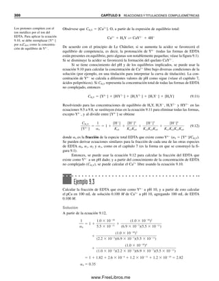 288 CAPÍTULO 8 TITULACIONES ÁCIDO-BASE
se analiza por el método de Kjeldahl. El amoniaco se recolecta en 50.0 mL de H2SO4
0.05000 M, y el exceso de ácido se retrotitula con NaOH 0.05000 M, un procedimiento
que consume 3.40 mL. Calcular el porcentaje de urea en la muestra.
Solución
La reacción de titulación es
H2SO4  2NaOH → Na2SO4  2H2O
De modo que en el exceso de H2SO4 había la mitad de milimoles de los utilizados para
neutralizarlo con NaOH. La reacción con el NH3 es
2NH3  H2SO4 → (NH4)2SO4
Los milimoles de NH3 a su vez eran el doble de los milimoles de H2SO4 que se utilizaron
para cuantificarlo. Finalmente, los milimoles de urea eran la mitad de los que se determi-
naron como NH3. Por tanto,
% urea  {[mmolH2SO4
 mmolNaOH  1
2 (mmol H2SO4/mmol NaOH)]
 2(mmol NH3/mmol H2SO4)  1
2 [mmol (NH2)2CO/mmol NH3]
 (NH2)2CO mg/mmol urea}/mgmuestra  100%

(0.0500 M  50.00 mL  0.0500 M  3.40 mL  1
2)  2  1
2  60.05

200
 100%  72.51%
En vez de calcular primero los milimoles de NH3, se podría haber calculado el peso
de (NH2)2CO directamente multiplicando los milimoles de H2SO4 que reaccionó por el peso
molecular de la urea, 60.05; el número de milimoles de (NH2)2CO es igual al número de
milimoles de H2SO4.
Un gran número de las diferentes proteínas contiene un porcentaje muy aproximado
al del nitrógeno. El factor gravimétrico para conversión de peso de N a peso de
proteína para mezclas normales de proteínas de suero (globulinas y albúmina) y las
proteínas en alimentos es 6.25 (es decir, las proteínas contienen 16% de nitrógeno).
Cuando la muestra está constituida casi por completo por gammaglobulina, el factor
6.24 es más exacto, en cambio si contiene principalmente albúmina, se prefiere el
factor 6.27.
En el método de Kjeldahl convencional, se requieren dos soluciones estándar, el ácido
para recolectar el amoniaco y la base para retrotitulación. Se puede usar una modificación
que sólo necesita el ácido estándar para titulación directa. El amoniaco se recolecta en una
solución de ácido bórico. En la destilación se forma una cantidad equivalente de borato de
amonio:
NH3  H3BO3 É NH4

 H2BO3

(8.12)
El ácido bórico es demasiado débil para titularse, pero el borato, que es equivalente a la
cantidad de amoniaco, es una base Brønsted lo suficientemente fuerte como para poderlo
Muchas proteínas contienen casi
las mismas cantidades de nitró-
geno.
08Christian(266-293).indd 288
08Christian(266-293).indd 288 9/12/08 15:37:21
9/12/08 15:37:21
www.FreeLibros.me
 