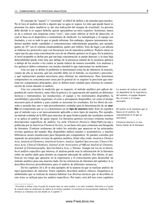 El concepto de “seguro” o “cero/nada” es difícil de definir y de entender para muchos.
No le toca al analista decirle a alguien que su agua es segura. Lo más que puede hacer es
presentar los datos analíticos (y dar una indicación del margen de exactitud). La persona
debe decidir si es seguro beberla, quizás apoyándose en otros expertos. Asimismo, nunca
se da a conocer una respuesta como “cero”, sino como inferior al nivel de detección, el
cual se basa en el dispositivo o instrumento de medición. La metodología y el equipo son
limitados, y eso es todo lo que se puede informar. Sin embargo, algunos instrumentos mo-
dernos pueden medir cantidades o concentraciones ridículamente pequeñas, por ejemplo
partes en 1012
(en el sistema estadounidense, partes por trillón). Esto da lugar a un dilema
al elaborar los protocolos (que con frecuencia son de naturaleza política). Pudiera entrar en
vigor una ley que exija concentración cero de un efluente químico en el agua. En la práctica,
el nivel aceptable se define por qué tan baja concentración se puede detectar; y la muy baja
detectabilidad puede estar muy por debajo de la presencia natural de la sustancia química
o debajo de los niveles a los cuales se puede reducir de manera razonable. Los analistas y
los químicos deben comunicar con mucha claridad lo que representan las mediciones.
Una vez que se define el problema se determinará cómo ha de obtenerse la muestra,
cuánto de ella se necesita, qué tan sensible debe ser el método, su exactitud y precisión,1
y qué separaciones pueden necesitarse para eliminar las interferencias. Para determinar
componentes en concentraciones traza por lo general no se requiere la precisión que ame-
ritan los componentes principales, pero se deberá tener cuidado para eliminar la contami-
nación de trazas durante el análisis.
Una vez conocida la medición que se requiere, el método analítico por aplicar de-
penderá de varios factores, entre ellos la pericia y la capacitación del analista en diferentes
técnicas e instrumentos; las instalaciones, el equipo y los instrumentos disponibles; la
sensibilidad y precisión requeridas; el costo y presupuesto disponibles, así como el tiempo
necesario para el análisis y para cuándo se necesitan los resultados. En los libros de con-
sulta a menudo hay uno o más procedimientos estándar para la determinación de un ana-
lito (el componente que se va a determinar) en un tipo de muestra dado. Esto no significa
que el método vaya a ser necesariamente aplicable a otros tipos de muestra. Por ejemplo,
un método estándar de la EPA para muestras de agua freática puede dar resultados erróneos
si se aplica al análisis de aguas negras. La literatura química (revistas) contiene muchas
descripciones específicas de análisis. La serie Chemical Abstracts (http://info.cas.org.),
publicada por la American Chemical Society, es un buen sitio para comenzar una búsqueda
de literatura. Contiene resúmenes de todos los artículos que aparecen en las principales
revistas químicas del mundo. Hay disponibles índices anuales y acumulativos, y muchas
bibliotecas tienen instalaciones para búsqueda por computadora. Se pueden consultar por
separado las principales revistas de química analítica. Entre ellas están: Analytica Chimica
Acta, Analytical Chemistry, Analytical Letters, Analyst, Applied Spectroscopy, Clinica Chi-
mica Acta, Clinical Chemistry, Journal of the Association of Official Analytical Chemists,
Journal of Chromatography, Spectrochimica Acta, y Talanta. Aunque tal vez no se descri-
ba el análisis específico que interesa, el analista puede usar la información de la literatura
sobre un analito dado para diseñar un esquema adecuado de análisis. Por último, el ana-
lista tal vez tenga que apoyarse en la experiencia y el conocimiento para desarrollar un
método analítico para una muestra dada. En las referencias de literatura del apéndice A se
describen diversos procedimientos para el análisis de diferentes sustancias.
En los capítulos 24 a 26 se dan ejemplos de la manera en que se realizan análisis de
tipos particulares de muestras. Estos capítulos describen análisis clínicos, bioquímicos y
ambientales que se realizan de manera habitual. Las diversas técnicas que se describen en
este texto se utilizan para los análisis específicos. Por tanto, será útil leer estos capítulos
1
Exactitud se define como el grado de acuerdo entre un valor medido y un valor verdadero. Precisión es el grado
de acuerdo entre las mediciones de réplica de la misma cantidad y la exactitud no necesariamente implicada. Estos
términos se comentan con más detalle en el capítulo 3.
La manera de realizar un análi-
sis dependerá de la experiencia
del analista, el equipo disponi-
ble, el costo y el tiempo
necesario.
El analito es la sustancia que se
busca en el análisis. Su
concentración es la que se
determina.
Chemical Abstracts es una
buena fuente de la literatura.
1.3 COMENCEMOS: LOS PROCESOS ANALÍTICOS 7
01Christian(001-019).indd 7
01Christian(001-019).indd 7 9/12/08 13:31:48
9/12/08 13:31:48
www.FreeLibros.me
 