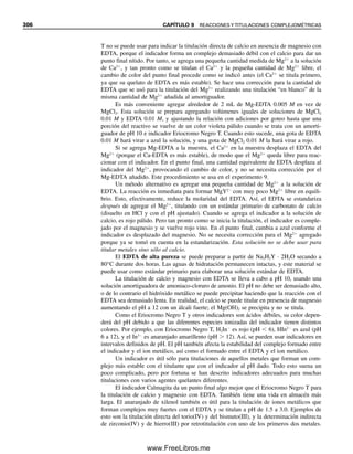 Capítulo nueve
REACCIONES Y TITULACIONES
COMPLEJOMÉTRICAS
“Las cosas simples debieran ser simples; las cosas complejas deberían ser posibles.”
—Alan Kay
294
Muchos iones metálicos forman complejos ligeramente disociados con diversos ligandos
(agentes complejantes). El químico analítico usa juiciosamente los complejos para enmas-
carar reacciones no deseadas. La formación de complejos también puede servir como base
para titulaciones exactas y convenientes de iones metálicos en los que el titulante es un
agente complejante. Las titulaciones complejométricas son útiles para determinar un gran
número de metales. Se puede lograr selectividad mediante el uso adecuado de agentes
enmascarantes (la adición de otros agentes complejantes que reaccionan con los iones
metálicos que interfieren) y por control de pH, ya que la mayoría de los agentes comple-
jantes son ácidos o bases débiles cuyos equilibrios están influidos por el pH. En este ca-
pítulo se comenta sobre los iones metálicos, sus equilibrios y la influencia del pH en estos
equilibrios. Se describirán las titulaciones de iones metálicos con el muy útil agente com-
plejante EDTA, los factores que las afectan y los indicadores para las titulaciones. La ti-
tulación con EDTA de calcio más magnesio se usa por lo común para determinar dureza
en el agua. Casi todos los otros metales se pueden determinar con exactitud por titulación
complejométrica. Las reacciones de complejamiento son útiles para la gravimetría, la es-
pectrofotometría y la fluorometría, y para enmascarar iones que interfieren.
9.1 Complejos y constantes de formación:
¿qué tan estables son los complejos?
Los complejos desempeñan un papel importante en muchos procesos químicos y bioquí-
micos. Por ejemplo, la molécula hem en la sangre mantiene firmemente unido al átomo
de hierro porque los átomos de nitrógeno del hem constituyen un fuerte ligando y estable-
cen enlaces complejantes fuertes; es decir, el nitrógeno es un buen agente complejante. El
hierro [como hierro(II)] a su vez se enlaza fácilmente con el oxígeno para transportar gas
oxígeno de los pulmones a los puntos de oxidación en el cuerpo, y luego lo libera con
facilidad porque el oxígeno es un ligando o agente complejante débil. El cianuro mata
09Christian(294-312).indd 294
09Christian(294-312).indd 294 9/12/08 15:40:09
9/12/08 15:40:09
www.FreeLibros.me
 
