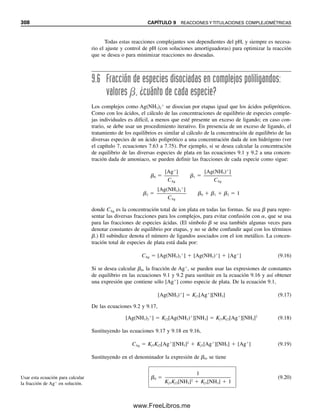 296 CAPÍTULO 9 REACCIONES Y TITULACIONES COMPLEJOMÉTRICAS
equilibrio. Entonces, las constantes de equilibrio simplemente son los valores recíprocos
de las constantes de formación, y se llaman constantes de inestabilidad Ki o constantes
de disociación Kd:
Ag(NH3)2
⫹
É Ag⫹
⫹ 2NH3 Kd ⫽
1
ᎏ
Kf
⫽
[Ag⫹
][NH3]2
ᎏᎏ
[Ag(NH3)2
⫹
]
⫽ 4.0 ⫻ 10⫺8
(9.4)
Se puede usar cualquiera de las constantes en los cálculos, siempre y cuando se utilice con
la reacción adecuada y las expresiones correctas.
Ejemplo 9.1
Un metal divalente M2⫹
reacciona con un ligando L para formar un complejo 1:1:
M2⫹
⫹ L É ML2⫹
Kf ⫽
[ML2⫹
]
ᎏ
[M2⫹
][L]
Calcular la concentración de M2⫹
en una solución preparada mezclando volúmenes iguales
de M2⫹
0.20 M y L 0.20 M. Kf ⫽ 1.0 ⫻ 108
.
Solución
Se han agregado cantidades estequiométricamente iguales de M2⫹
y L. El complejo es
suficientemente fuerte para que la reacción sea casi completa. Como se agregaron volú-
menes iguales, las concentraciones iniciales se redujeron a la mitad. Supóngase que x re-
presenta [M2⫹
]. Al equilibrio se tiene
M2⫹
⫹ L É ML2⫹
x x 0.10 ⫺ x ⬇ 0.10
Esencialmente, todo el M2⫹
(concentración original 0.20 M) se convirtió a una cantidad
igual de ML2⫹
, con sólo una pequeña cantidad de metal sin complejamiento remanente.
Sustituyendo en la expresión de Kf ,
0.10
ᎏ
(x)(x)
⫽ 1.0 ⫻ 108
x ⫽ [M2⫹
] ⫽ 3.2 ⫻ 10⫺5
M
Ejemplo 9.2
El ion plata forma un complejo estable 1:1 con la trietilentetraamina, llamado “trien”
[NH2(CH2)2NH(CH2)2NH(CH2)2NH2]. Calcular la concentración de ion plata en el equili-
brio cuando se agregan 25 mL de nitrato de plata 0.010 M a 50 mL de trien 0.015 M. Kf
⫽ 5.0 ⫻ 107
.
Solución
Ag⫹
⫹ trien É Ag(trien)⫹
Kf ⫽
[Ag(trien)⫹
]
ᎏᎏ
[Ag⫹
][trien]
09Christian(294-312).indd 296
09Christian(294-312).indd 296 9/12/08 15:40:11
9/12/08 15:40:11
www.FreeLibros.me
 