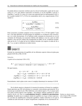 9.2 Quelatos: EDTA, lo máximo en agentes
quelantes para metales
Los agentes complejantes simples, como el amoniaco, rara vez se usan como agentes ti-
tulantes porque en general es difícil lograr un punto final nítido correspondiente al complejo
estequiométrico. Esto se debe a que las constantes de formación por etapas a menudo son
cercanas entre sí y no son muy grandes, por lo que no se puede observar un solo complejo
estequiométrico. Sin embargo, ciertos agentes complejantes que tienen dos o más grupos
complejantes en su molécula sí forman complejos bien definidos y se pueden usar como
agentes titulantes. Schwarzenbach demostró que se alcanza un notable aumento en la es-
tabilidad si se usa un ligando bidentado (uno con dos grupos complejantes). Por ejemplo,
si se reemplaza el amoniaco por etilendiamina, que es bidentada, NH2CH2CH2NH2(en), se
alcanza un complejo altamente estable, Cu(en)2
2⫹
. Si los hidrógenos de N se reemplazan
con grupos de ácido acético sólo se requiere una sola etapa para complejamiento del cobre,
haciendo que las titulaciones sean directas.
Los agentes titulantes de utilidad más general son los ácidos aminocarboxílicos, en
los que el nitrógeno y los grupos carboxilato sirven como ligandos. Los nitrógenos amino
son más básicos y son protonados (—NH3
⫹
) más fuertemente que los grupos carboxilato.
Cuando estos grupos se unen a átomos metálicos, pierden sus protones. Los complejos
metálicos que se forman con estos agentes complejantes multidentados con frecuencia son
1:1, sin importar la carga en el ion metálico, porque hay suficientes grupos complejantes
sobre una molécula para satisfacer los sitios de coordinación del ion metálico.
Un agente orgánico que tenga dos o más grupos capaces de complejamiento con un
ion metálico se llama agente quelante. El complejo formado se llama quelato. El agente
quelante se denomina ligando. La titulación con el agente quelante se llama titulación
quelométrica, un tipo de titulación complejométrica.
Calcular los milimoles de Ag⫹
y de trien agregado
mmol Ag⫹
⫽ 25 mL ⫻ 0.010 mmol/mL ⫽ 0.25 mmol
mmol trien ⫽ 50 mL ⫻ 0.015 mmol/mL ⫽ 0.75 mmol
El equilibrio se ubica bastante a la derecha, por lo cual se puede suponer que casi toda la
Ag⫹
reacciona con 0.25 mmol del trien (dejando 0.50 mmol de trien en exceso) para for-
mar 0.25 mmol de complejo. Calcular las concentraciones molares:
[Ag⫹
] ⫽ x ⫽ mol/L sin reaccionar
[trien] ⫽ (0.50 mmol/75 mL) ⫹ x ⫽ 6.7 ⫻ 10⫺3
⫹ x
⬇ 6.7 ⫻ 10⫺3
[Ag(trien)⫹
] ⫽ 0.25 mmol/75 mL ⫺ x
⫽ 3.3 ⫻ 10⫺3
⫺ x ⬇ 3.3 ⫻ 10⫺3
Probar ignorando x en comparación con las otras concentraciones:
3.3 ⫻ 10⫺3
ᎏᎏ
(x)(6.7 ⫻ 10⫺3
)
⫽ 5.0 ⫻ 107
x ⫽ [Ag⫹
] ⫽ 9.8 ⫻ 10⫺9
M
Por tanto, estaba justificado despreciar x.
El término quelato se deriva de
la palabra griega que significa
“similar a una garra”. Los agen-
tes quelantes literalmente en-
vuelven a un ion metálico.
Los protones del EDTA son
desplazados al complejarse con
un ion metálico. El resultado
es un quelato cargado negativa-
mente.
9.2 QUELATOS: EDTA, LO MÁXIMO EN AGENTES QUELANTES PARA METALES 297
09Christian(294-312).indd 297
09Christian(294-312).indd 297 9/12/08 15:40:12
9/12/08 15:40:12
www.FreeLibros.me
 