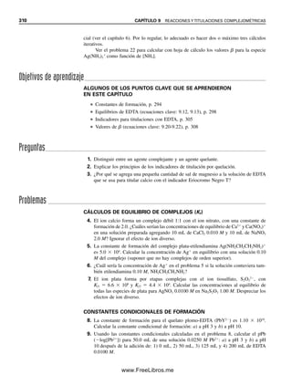 298 CAPÍTULO 9 REACCIONES Y TITULACIONES COMPLEJOMÉTRICAS
El agente quelante más ampliamente usado en titulación es el ácido etilendiamino-
tetraacético (EDTA). La fórmula del EDTA es
Cada uno de los dos nitrógenos y cada uno de los cuatro grupos carboxilo contiene un par
de electrones no compartidos capaces de complejamiento con un ion metálico. Así, el
EDTA contiene seis grupos complejantes, y estará representado por el símbolo H4Y. Es un
ácido tetraprótico, y los hidrógenos en el H4Y se refieren a los cuatro hidrógenos ionizables.
Es el ligando no protonado Y4⫺
el que forma complejos con iones metálicos; esto es, los
protones son desplazados por el ion metálico dentro del proceso de complejamiento.
EL EFECTO QUELATO: CUANTOS MÁS GRUPOS
COMPLEJANTES, MEJOR
Los agentes quelantes multidentados forman complejos más fuertes con iones metálicos
que los que forman ligandos similares bidentados o monodentados. Éste es el resultado de
efectos termodinámicos en la formación de complejos. Las reacciones químicas avanzan
por disminución de la entalpía (liberación de calor, ⌬H negativa), y por aumento en la
entropía (aumento del desorden, ⌬S). En el capítulo 6, ecuación 6.7, se ve que un proceso
químico es espontáneo cuando el cambio de energía libre, ⌬G, es negativo, y ⌬G ⫽ ⌬H
– T ⌬S. El cambio de entalpía para ligandos con grupos similares a menudo es similar.
Por ejemplo, cuatro moléculas de amoniaco complejadas a Cu2⫹
y cuatro grupos amino de
dos moléculas de etilendiamina complejadas a Cu2⫹
producirán casi la misma liberación
de calor. Sin embargo, se crea más desorden o entropía debido a la disociación del complejo
Cu(NH3)4
2⫹
en el que se forman cinco especies distintas a la disociación del complejo
Cu(H2NCH2CH2NH2)2
2⫹
, en el que se forman tres. Por tanto, ⌬S es mayor para la primera
disociación, creando una ⌬G más negativa y una mayor tendencia a la disociación. Así,
los complejos multidentados son más estables (tienen mayores valores Kf), debido en gran
medida al efecto de la entropía. Esto se conoce como efecto quelato o efecto quelón. Es
pronunciado para agentes quelantes como el EDTA, que tiene suficientes átomos ligandos
para ocupar hasta seis sitios de coordinación en los iones metálicos.
EQUILIBRIOS DEL EDTA
Se puede representar al EDTA con cuatro valores de Ka correspondientes a la disociación
por etapas de los cuatro protones:1
(9.5)
(9.6)
(9.7)
Para más comentarios acerca del
diseño de agentes quelantes,
véase C. R. Reiley, R. W.
Schmid y F. S. Sadek, “Chelon
Approach to Analysis, (I) Sur-
vey of Theory and Application”,
J. Chem. Ed., 36 (1959) 555. Se
proporcionan experimentos ilus-
trados en un segundo artículo en
J. Chem. Ed. 36 (1959) 619.
HO2CCH2 CH2CO2H
≈H H √
NCH2CH2 N
O2CCH2 CH2CO2
≈
√
1
Realmente se pueden protonar los cuatro grupos carboxilo más los nitrógenos en la molécula de EDTA, y así hay
en realidad seis etapas de disociación y seis valores de Ka, siendo los dos primeros 1.0 y 0.032. Los dos nitrógenos
son más básicos que los oxígenos de los carboxilos, y así se protonan más fácilmente. La protonación del nitrógeno
sí afecta la solubilidad del EDTA en ácido.
El efecto quelato es un efecto
de la entropía.
H4Y  H H3Y Ka1 1.0 10 2
H3Y  H H2Y2
Ka2 2.2 10 3
H2Y2
 H HY3
Ka3 6.9 10 7
[H ][HY3
]
[H2Y2
]
[H ][H2Y2
]
[H3Y ]
[H ][H3Y ]
[H4Y]
09Christian(294-312).indd 298
09Christian(294-312).indd 298 9/12/08 15:40:12
9/12/08 15:40:12
www.FreeLibros.me
 