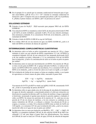 (9.8)
Los equilibrios de ácidos polipróticos se trataron en la sección 7.8, por lo que se debe
repasar esta sección antes de continuar con la siguiente explicación.
La figura 9.1 ilustra la fracción de cada forma de EDTA en función del pH. Como
el anión Y4⫺
es la especie de ligando en la formación de complejos, los equilibrios de
complejamiento son afectados en forma notable por el pH. H4Y tiene muy baja solubilidad
en agua, y por tanto en general se usa la sal disódica Na2H2Y ∙ 2H2O, en la cual dos de
los grupos ácidos se neutralizan. Esta sal se disocia en solución para dar H2Y2⫺
de manera
predominante; el pH de la solución es alrededor de 4 a 5 (teóricamente 4.4 a partir de
[H⫹
] ⫽ Ka2Ka3).
CONSTANTE DE FORMACIÓN
La formación del quelato EDTA de Ca2⫹
se puede representar por:
Ca2⫹
⫹ Y4⫺
É CaY2
(9.9)
La constante de formación para esto es
(9.10)
En el apéndice C se dan los valores de algunas constantes representativas de formación
del EDTA.
EFECTO DEL pH EN LOS EQUILIBRIOS DE EDTA: ¿CUÁNTO ES Y4⫺
?
El equilibrio en la ecuación 9.9 se desplaza a la izquierda al aumentar la concentración
de ion hidrógeno debido a la competencia por el anión quelante por parte del ion hidró-
geno.
La disociación se puede representar por
HY3
 H Y4
Ka4 5.5 10 11
[H ][Y4
]
[HY3
]
Kf
[CaY2
]
[Ca2
][Y4
]
CaY2  Ca2
Y4
HY3
H2Y2
H3Y H4Y
CH 4Y
H

H

H

H

0.8
0.6
0.4
0.2
1.0
2 4 6 8 10
H4Y
H3Y−
H2Y2−
HY3−
Y4−
12 14
Fracción
α
pH
0
Figura 9.1. Fracción de la
especie de EDTA como fun-
ción del pH.
9.2 QUELATOS: EDTA, LO MÁXIMO EN AGENTES QUELANTES PARA METALES 299
09Christian(294-312).indd 299
09Christian(294-312).indd 299 9/12/08 15:40:12
9/12/08 15:40:12
www.FreeLibros.me
 
