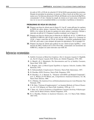 300 CAPÍTULO 9 REACCIONES Y TITULACIONES COMPLEJOMÉTRICAS
Obsérvese que CH4Y ⫽ [Ca2⫹
]. O, a partir de la expresión de equilibrio total:
Ca2⫹
⫹ H4Y É CaY2⫺
⫹ 4H⫹
De acuerdo con el principio de Le Châtelier, si se aumenta la acidez se favorecerá el
equilibrio de competencia, es decir, la protonación de Y4⫺
(todas las formas de EDTA
están presentes en equilibrio, pero algunas son notablemente pequeñas; véase la figura 9.1).
Si se disminuye la acidez se favorecerá la formación del quelato CaY2⫺
.
Si se tiene conocimiento del pH y de los equilibrios implicados, se puede usar la
ecuación 9.10 para calcular la concentración de Ca2⫹
libre bajo diversas condiciones de la
solución (por ejemplo, en una titulación para interpretar la curva de titulación). La con-
centración de Y4⫺
se calcula a diferentes valores de pH como sigue (véase el capítulo 7,
ácidos polipróticos). Si CH4Y representa la concentración total de todas las formas de EDTA
no complejado, entonces
CH4Y ⫽ [Y4⫺
] ⫹ [HY3⫺
] ⫹ [H2Y2⫺
] ⫹ [H3Y⫺
] ⫹ [H4Y] (9.11)
Resolviendo para las concentraciones de equilibrio de H4Y, H3Y⫺
, H2Y2⫺
y HY3⫺
en las
ecuaciones 9.5 a 9.8, se sustituyen éstas en la ecuación 9.11 para eliminar todas las formas,
excepto Y4⫺
, y al dividir entre [Y4⫺
] se obtiene
(9.12)
donde ␣4 es la fracción de la especie total EDTA que existe como Y4⫺
(␣4 ⫽ [Y4⫺
]/CH4Y).
Se pueden derivar ecuaciones similares para la fracción de cada una de las otras especies
de EDTA ␣0, ␣1, ␣2 y ␣3, como en el capítulo 7 (es la forma en que se construyó la fi-
gura 9.1).
Entonces, se puede usar la ecuación 9.12 para calcular la fracción del EDTA que
existe como Y4⫺
a un pH dado; y a partir del conocimiento de la concentración de EDTA
no complejado (CH4Y), se puede calcular el Ca2⫹
libre usando la ecuación 9.10.
Los protones compiten con el
ion metálico por el ion del
EDTA. Para aplicar la ecuación
9.10, se debe reemplazar [Y4⫺
]
por ␣4CH4Y como la concentra-
ción de equilibrio de Y4⫺
.
1
[H ]4
Ka1Ka2Ka3Ka4
[H ]3
Ka2Ka3Ka4
[H ]2
Ka3Ka4
[H ]
Ka4
1
4
CH4Y
[Y4
]
Ejemplo 9.3
Calcular la fracción de EDTA que existe como Y4⫺
a pH 10, y a partir de esto calcular
el pCa en 100 mL de solución 0.100 M de Ca2⫹
a pH 10, agregando 100 mL de EDTA
0.100 M.
Solución
A partir de la ecuación 9.12,
1
1 1.82 2.6 10 4
1.2 10 11
1.2 10 19
2.82
4 0.35
(1.0 10 10
)4
(1.0 10 2
)(2.2 10 3
)(6.9 10 7
)(5.5 10 11
)
(1.0 10 10
)3
(2.2 10 3
)(6.9 10 7
)(5.5 10 11
)
(1.0 10 10
)2
(6.9 10 7
)(5.5 10 11
)
1.0 10 10
5.5 10 11
1
4
09Christian(294-312).indd 300
09Christian(294-312).indd 300 9/12/08 15:40:13
9/12/08 15:40:13
www.FreeLibros.me
 