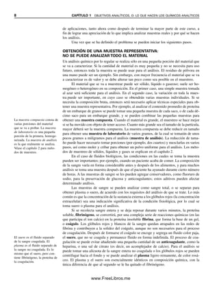 8 CAPÍTULO 1 OBJETIVOS ANALÍTICOS, O: LO QUE HACEN LOS QUÍMICOS ANALÍTICOS
de aplicaciones, tanto ahora como después de terminar la mayor parte de este curso, a
fin de lograr una apreciación de lo que implica analizar muestras reales y por qué se hacen
los análisis.
Una vez que se ha definido el problema se pueden iniciar los siguientes pasos.
OBTENCIÓN DE UNA MUESTRA REPRESENTATIVA:
NO SE PUEDE ANALIZAR TODO EL MATERIAL
Un análisis químico por lo regular se realiza sólo en una pequeña porción del material que
se va a caracterizar. Si la cantidad de material es muy pequeña y no se necesita para uso
futuro, entonces toda la muestra se puede usar para el análisis. El residuo de pólvora en
una mano puede ser un ejemplo. Sin embargo, con mayor frecuencia el material que se va
a caracterizar es de valor y se debe alterar tan poco como sea posible en el muestreo.
El material que se va a muestrear puede ser sólido, líquido o gaseoso; suele ser ho-
mogéneo o heterogéneo en su composición. En el primer caso, una simple muestra tomada
al azar será suficiente para el análisis. En el segundo caso, la variación en toda la mues-
tra puede ser importante, en cuyo caso se obtendrán varias muestras individuales. Si se
necesita la composición bruta, entonces será necesario aplicar técnicas especiales para ob-
tener una muestra representativa. Por ejemplo, al analizar el contenido promedio de proteína
de un embarque de granos se puede tomar una pequeña muestra de cada saco, o de cada dé-
cimo saco para un embarque grande, y se pueden combinar las pequeñas muestras para
obtener una muestra compuesta. Cuando el material es grande, el muestreo se hace mejor
si se ha movido con objeto de tener acceso. Cuanto más grande sea el tamaño de la partícula,
mayor deberá ser la muestra compuesta. La muestra compuesta se debe reducir en tamaño
para obtener una muestra de laboratorio de varios gramos, de la cual se tomarán de unos
pocos gramos a miligramos para el análisis (muestra de análisis). La reducción de tama-
ño puede hacer necesario tomar porciones (por ejemplo, dos cuartos) y mezclarlas en varios
pasos, así como moler y cribar para obtener un polvo uniforme para el análisis. Los méto-
dos de muestreo de sólidos, líquidos y gases se explican en el capítulo 2.
En el caso de fluidos biológicos, las condiciones en las cuales se toma la muestra
pueden ser importantes; por ejemplo, cuando un paciente acaba de comer. La composición
de la sangre varía en forma considerable antes y después de los alimentos, y para muchos
análisis se toma una muestra después de que el paciente ha ayunado durante cierto número
de horas. A las muestras de sangre se les pueden agregar conservadores, como fluoruro de
sodio, para la preservación de glucosa y anticoagulantes; estos aditivos pueden afectar
determinado análisis.
Las muestras de sangre se pueden analizar como sangre total, o se separan para
obtener plasma o suero, de acuerdo con los requisitos del análisis de que se trate. Lo más
común es que la concentración de la sustancia externa a los glóbulos rojos (la concentración
extracelular) sea una indicación significativa de la condición fisiológica, por lo cual se
toma suero o plasma para el análisis.
Si se recolecta sangre entera y se deja reposar durante varios minutos, la proteína
soluble, fibrinógeno, se convertirá, por una compleja serie de reacciones químicas (en las
que participa el ion calcio) en la proteína insoluble fibrina, que forma la base de un gel,
o coágulo. Los glóbulos rojos y blancos de la sangre quedan atrapados en las redes de
fibrina y contribuyen a la solidez del coágulo, aunque no son necesarios para el proceso
de coagulación. Después de formarse el coágulo se encoge y segrega un fluido color paja,
el suero, que no se coagula y permanece fluido en forma indefinida. El proceso de coa-
gulación se puede evitar añadiendo una pequeña cantidad de un anticoagulante, como la
heparina, o una sal de citrato (es decir, un acomplejador de calcio). Para el análisis se
puede tomar una alícuota de la sangre entera no coagulada o los glóbulos rojos se pueden
centrifugar hacia el fondo y se puede analizar el plasma ligero remanente, de color rosá-
ceo. El plasma y el suero son esencialmente idénticos en composición química, con la
única diferencia de que al segundo se le ha quitado el fibrinógeno.
La muestra compuesta consta de
varias porciones del material
que se va a probar. La muestra
de laboratorio es una pequeña
porción de la primera, homoge-
neizada. La muestra de análisis
es la que realmente se analiza.
Véase el capítulo 2 para méto-
dos de muestreo.
El suero es el fluido separado
de la sangre coagulada. El
plasma es el fluido separado de
la sangre no coagulada. Es lo
mismo que el suero, pero con-
tiene fibrinógeno, la proteína de
la coagulación.
01Christian(001-019).indd 8
01Christian(001-019).indd 8 9/12/08 13:31:49
9/12/08 13:31:49
www.FreeLibros.me
 