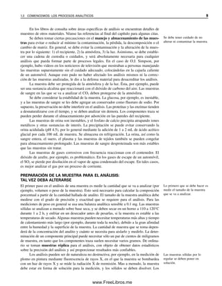 En los libros de consulta sobre áreas específicas de análisis se encuentran detalles de
muestreo de otros materiales. Véanse las referencias al final del capítulo para algunas citas.
Se deben tomar ciertas precauciones en el manejo y almacenamiento de las mues-
tras para evitar o reducir al mínimo la contaminación, la pérdida, la descomposición o el
cambio de matriz. En general, se debe evitar la contaminación y la alteración de la mues-
tra por lo siguiente: 1) el recipiente, 2) la atmósfera, 3) la luz. Asimismo, se debe estable-
cer una cadena de custodia o cuidados, y será absolutamente necesaria para cualquier
análisis que pueda formar parte de procesos legales. En el caso de O.J. Simpson, por
ejemplo, hubo videos en los noticieros de televisión que mostraban a personas manejando
las muestras supuestamente sin el cuidado adecuado, colocándolas en la cajuela caliente
de un automóvil. Aunque esto pudo no haber afectado los análisis mismos ni la correc-
ción de las muestras analizadas, le dio a la defensa material para desacreditar los análisis.
La muestra debe ser protegida de la atmósfera y de la luz. Ésta, por ejemplo, puede
ser una sustancia alcalina que reaccionará con el dióxido de carbono del aire. Las muestras
de sangre en las que se va a analizar el CO2 deben protegerse de la atmósfera.
Se debe considerar la estabilidad de la muestra. La glucosa, por ejemplo, es inestable,
y a las muestras de sangre se les debe agregar un conservador como fluoruro de sodio. Por
supuesto, la preservación no debe interferir en el análisis. Las proteínas y las enzimas tienden
a desnaturalizarse con el tiempo, y se deben analizar sin demora. Los componentes traza se
pueden perder durante el almacenamiento por adsorción en las paredes del recipiente.
Las muestras de orina son inestables, y el fosfato de calcio precipita atrapando iones
metálicos y otras sustancias de interés. La precipitación se puede evitar conservando la
orina acidulada (pH 4.5), por lo general mediante la adición de 1 a 2 mL de ácido acético
glacial por cada 100 mL de muestra. Se almacena en refrigeración. La orina, así como la
sangre entera, el suero, el plasma y las muestras de tejidos también se pueden congelar
para almacenamiento prolongado. Las muestras de sangre desproteinada son más estables
que las muestras sin tratar.
Las muestras de gases corrosivos con frecuencia reaccionan con el contenedor. El
dióxido de azufre, por ejemplo, es problemático. En los gases de escape de un automóvil,
el SO2 se pierde por disolución en el vapor de agua condensado del escape. En tales casos,
es mejor analizar el gas por un proceso de corriente.
PREPARACIÓN DE LA MUESTRA PARA EL ANÁLISIS:
TAL VEZ DEBA ALTERARSE
El primer paso en el análisis de una muestra es medir la cantidad que se va a analizar (por
ejemplo, volumen o peso de la muestra). Esto será necesario para calcular la composición
porcentual a partir de la cantidad hallada de analito. El tamaño de la muestra analítica debe
medirse con el grado de precisión y exactitud que se requiere para el análisis. Para las
mediciones de peso en general se usa una balanza analítica sensible a 0.1 mg. Las muestras
sólidas se analizan a menudo sobre base seca, y se deben secar en un horno a 110 a 120°C
durante 1 a 2 h, y enfriar en un desecador antes de pesarlas, si la muestra es estable a las
temperaturas de secado. Algunas muestras pueden necesitar temperaturas más altas y tiempo
de calentamiento más largo (por ejemplo, durante toda la noche), debido a la gran afinidad
entre la humedad y la superficie de la muestra. La cantidad de muestra que se toma depen-
derá de la concentración del analito y cuánto se necesita para aislarlo y medirlo. La deter-
minación de un componente principal puede necesitar sólo un par de cientos de miligramos
de muestra, en tanto que los componentes traza suelen necesitar varios gramos. De ordina-
rio se toman muestras réplica para el análisis, con objeto de obtener datos estadísticos
sobre la precisión del análisis y así proporcionar resultados más confiables.
Los análisis pueden ser de naturaleza no destructiva; por ejemplo, en la medición de
plomo en pintura mediante fluorescencia de rayos X, en el que la muestra se bombardea
con un haz de rayos X y se mide la radiación X de reemisión. Mas a menudo, la muestra
debe estar en forma de solución para la medición, y los sólidos se deben disolver. Los
Se debe tener cuidado de no
alterar ni contaminar la muestra.
Lo primero que se debe hacer es
medir el tamaño de la muestra
que se va a analizar.
Las muestras sólidas por lo
regular se deben poner en
solución.
1.3 COMENCEMOS: LOS PROCESOS ANALÍTICOS 9
01Christian(001-019).indd 9
01Christian(001-019).indd 9 9/12/08 13:31:49
9/12/08 13:31:49
www.FreeLibros.me
 