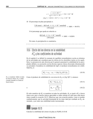 320 CAPÍTULO 10 ANÁLISIS GRAVIMÉTRICO Y EQUILIBRIOS DE PRECIPITACIÓN
como solución de lavado para el cloruro de plata. El ácido nítrico reemplaza la capa ad-
sorbida de Ag⫹
|anión⫺
, y se volatiliza al secar a 110°C. El nitrato de amonio se usa como
electrólito de lavado para óxido férrico hidratado. Se descompone en NH3, HNO3, N2 y
óxidos de nitrógeno cuando el precipitado se seca por incineración a alta temperatura.
Cuando se lava un precipitado, se debe realizar una prueba para determinar cuándo
se ha completado el lavado; esto se hace probando el filtrado para detectar la presencia de
un ion del reactivo de precipitación. Después de varios lavados con pequeños volúmenes
del líquido de lavado, se recolectan en un tubo de ensayo unas pocas gotas del filtrado
para hacer la prueba. Por ejemplo, si se determina ion cloruro por precipitación con reac-
tivo de nitrato de plata, el filtrado se prueba para detectar ion plata agregando cloruro de
sodio o HCl diluido. Esta técnica de filtrado se describe en el capítulo 2.
SECADO O INCINERACIÓN DEL PRECIPITADO
Si el precipitado que se recolecta está en forma adecuada para pesarse, se debe calentar
para remover el agua y el electrólito adsorbido del líquido de lavado. Este secado por lo
regular se puede hacer calentando de 110 a 120°C durante 1 a 2 h. En general, se requiere
la incineración a una temperatura mucho más alta si un precipitado se debe convertir a
una forma más adecuada para el pesado. Por ejemplo, el fosfato de magnesio y amonio,
MgNH4PO4, se descompone en pirofosfato, Mg2P2O7, calentando a 900°C. El óxido férrico
hidratado, Fe2O3 · xH2O, se incinera para convertirlo en óxido férrico anhidro. Muchos
metales se precipitan mediante reactivos orgánicos (por ejemplo, 8-hidroxiquinolina) o por
sulfuro; se pueden incinerar para convertirlos en sus óxidos. La técnica de incinerar un
precipitado se describe también en el capítulo 2.
10.2 Cálculos gravimétricos. ¿Cuánto analito hay?
El precipitado que se pesa por lo regular está en una forma diferente a la del analito cuyo
peso se quiere informar. Los principios para convertir el peso de una sustancia al peso de
otra se dan en el capítulo 5 (sección 5.8), usando relaciones molares estequiométricas.
Se introdujo el factor gravimétrico (GF), que representa el peso del analito por unidad
de peso del precipitado. Se obtiene a partir de la relación del peso fórmula del analito
entre el del precipitado, multiplicada por los moles de analito entre los moles de precipitado
obtenidos de cada mol de analito; es decir,
De modo que si el Cl2 en una muestra se convierte en cloruro y se precipita como AgCl,
el peso de Cl2 que da 1 g de AgCl es
g Cl2 ⫽ g AgCl ⫻
peso fórm. Cl2 (g Cl2/mol Cl2)
ᎏᎏᎏᎏ
peso fórm. AgCl (g AgCl/mol AgCl)
⫻
1
ᎏ
2
(mol Cl2/mol AgCl)
⫽ g AgCl ⫻ GF (g Cl2/g AgCl)
⫽ g AgCl ⫻ 0.24737 (g Cl2/g AgCl)
Probar la culminación del la-
vado.
El secado remueve el disolvente
y los electrólitos de lavado.
Gramos de precipitado ⫻ GF da
los gramos del analito.
GF ⫽
peso fórm. analito (g/mol)
ᎏᎏᎏ
peso fórm. precipitado (g/mol)
⫻
a
ᎏ
b
(moles de analito/moles de precipitado) (10.1)
⫽ g analito/g precipitado
10Christian(313-338).indd 320
10Christian(313-338).indd 320 9/12/08 15:41:47
9/12/08 15:41:47
www.FreeLibros.me
 